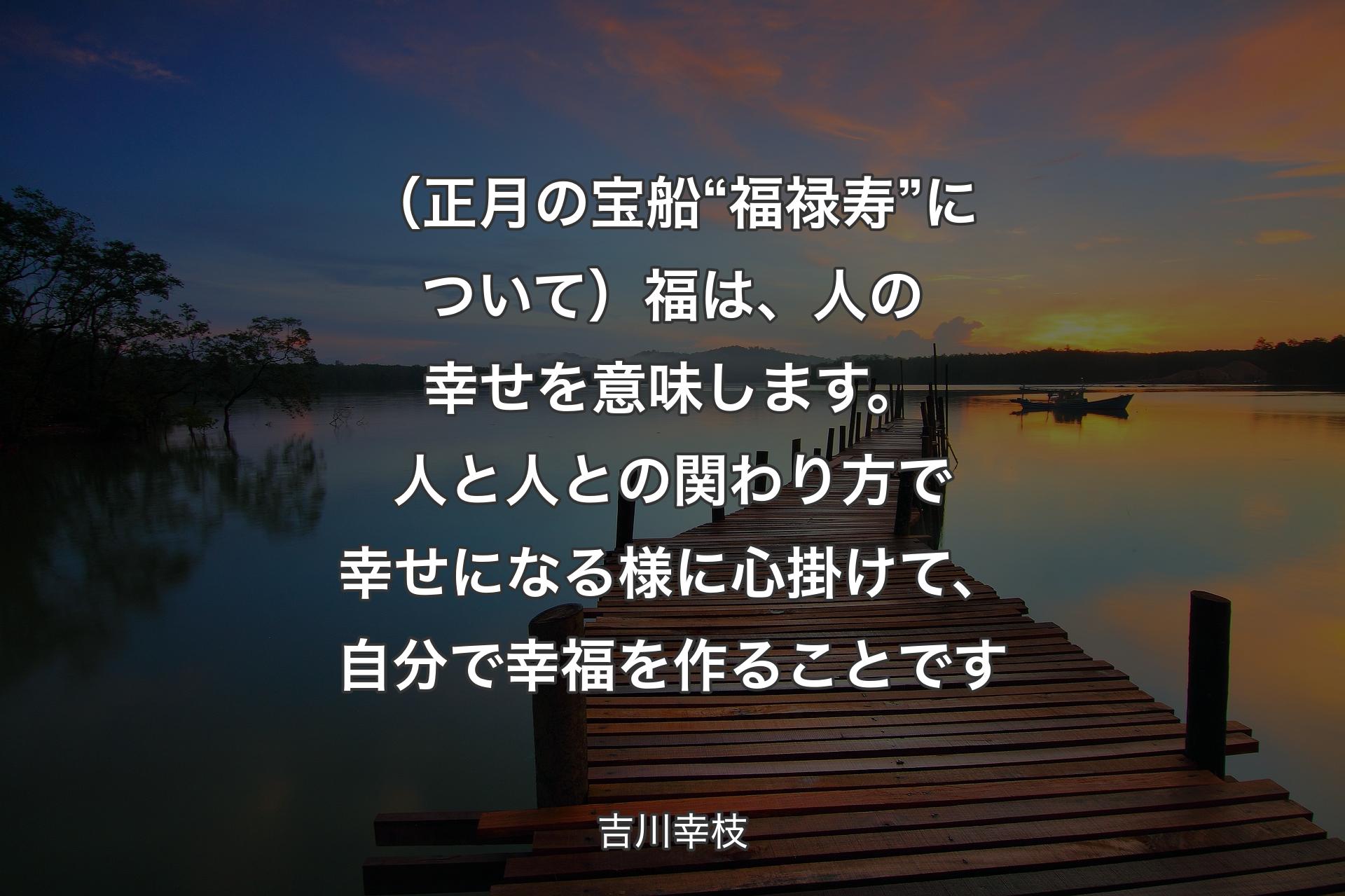 【背景3】（正月の宝船“福禄寿”について）福は、人の幸せを意味します。人と人との関わり方で幸せになる様に心掛けて、自分で幸福を作ることです - 吉川幸枝