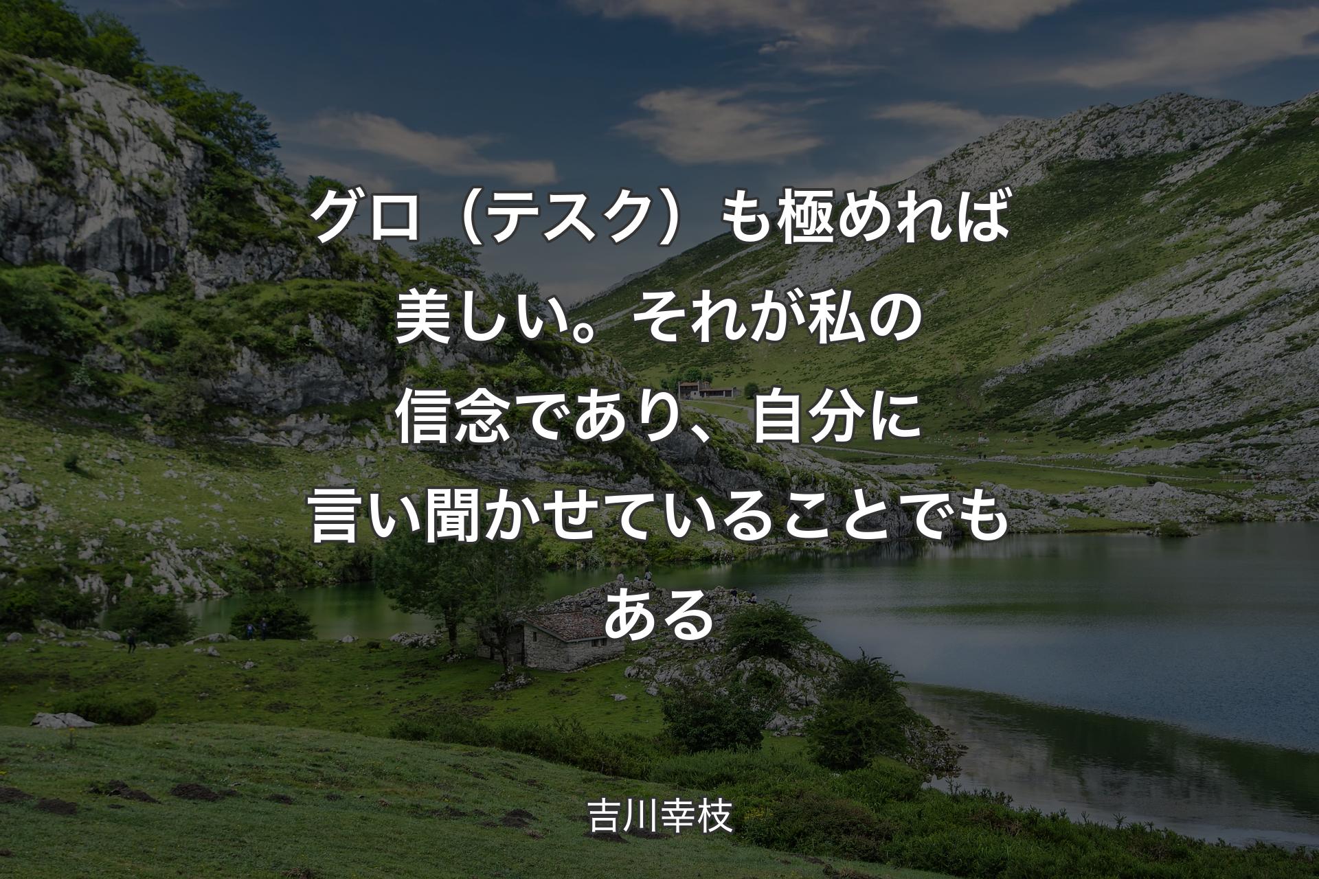 グロ（テスク）も極めれば美しい。それが私の信念であり、自分に言い聞かせていることでもある - 吉川幸枝