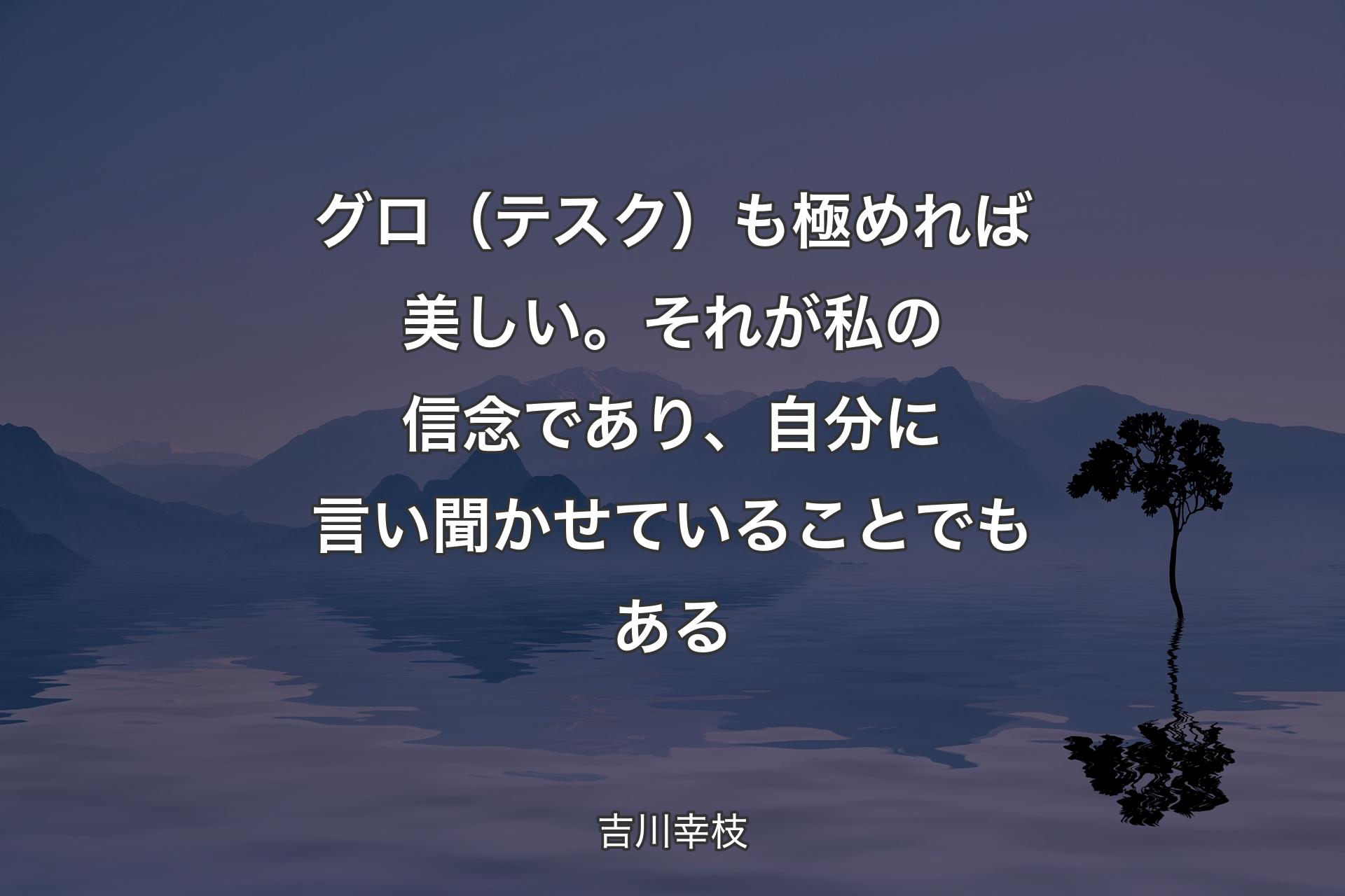 【背景4】グロ（テスク）も極めれば美しい。それが私の信念であり、自分に言い聞かせていることでもある - 吉川幸枝