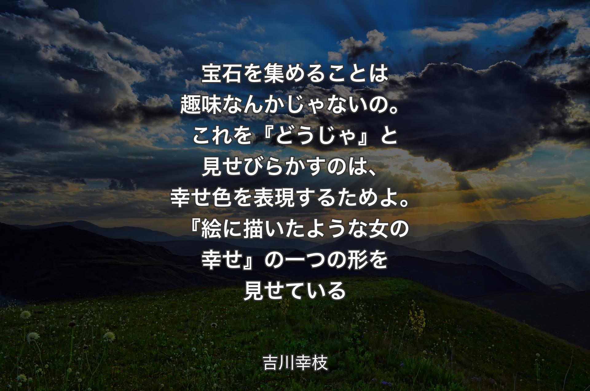 宝石を集めることは趣味なんかじゃないの。これを『どうじゃ』と見せびらかすのは、幸せ色を表現するためよ。『絵に描いたような女の幸せ』の一つの形を見せている - 吉川幸枝