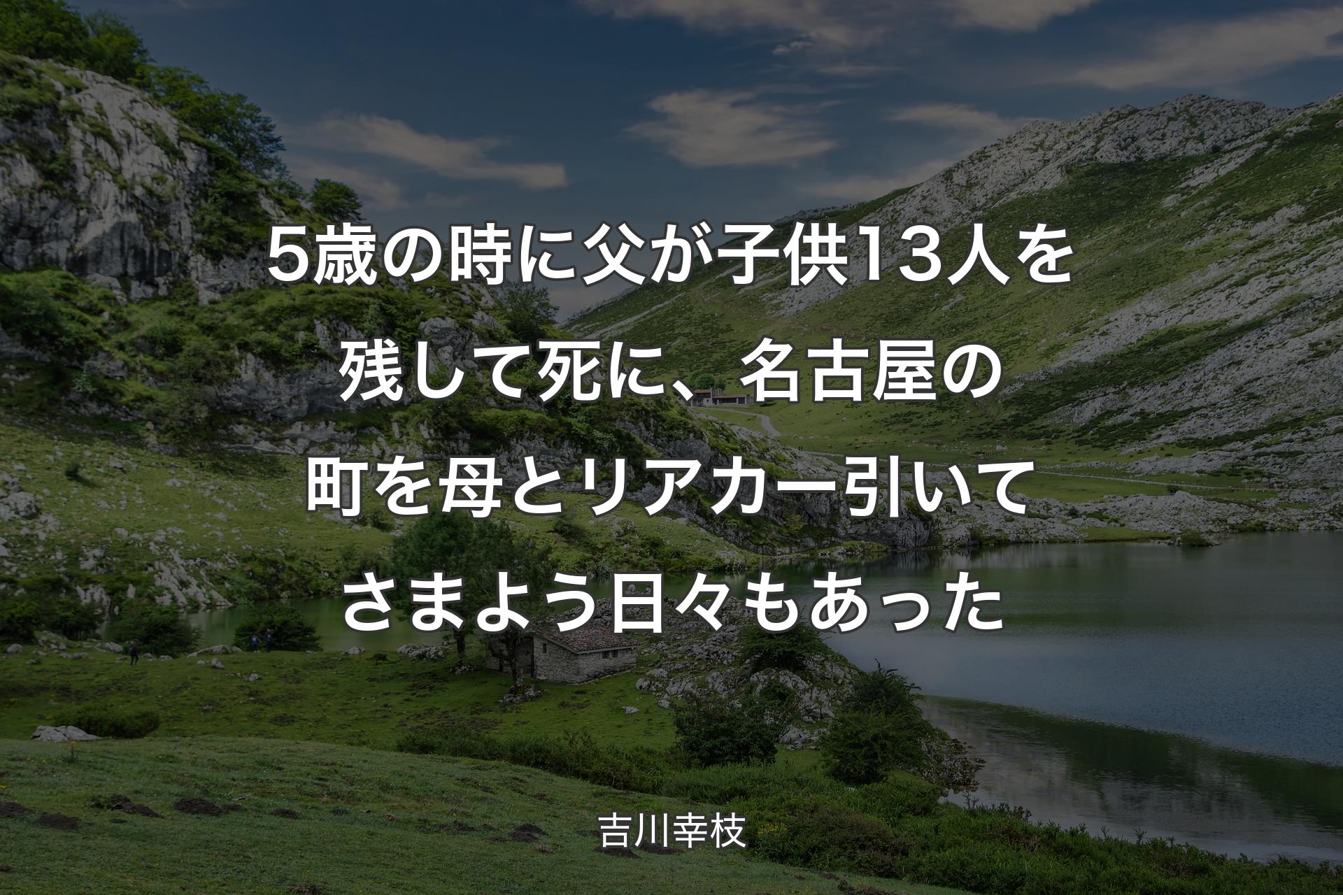 5歳の時に父が子供13人を残して死に、名古屋の町を母とリアカー引いてさまよう日々もあった - 吉川幸枝