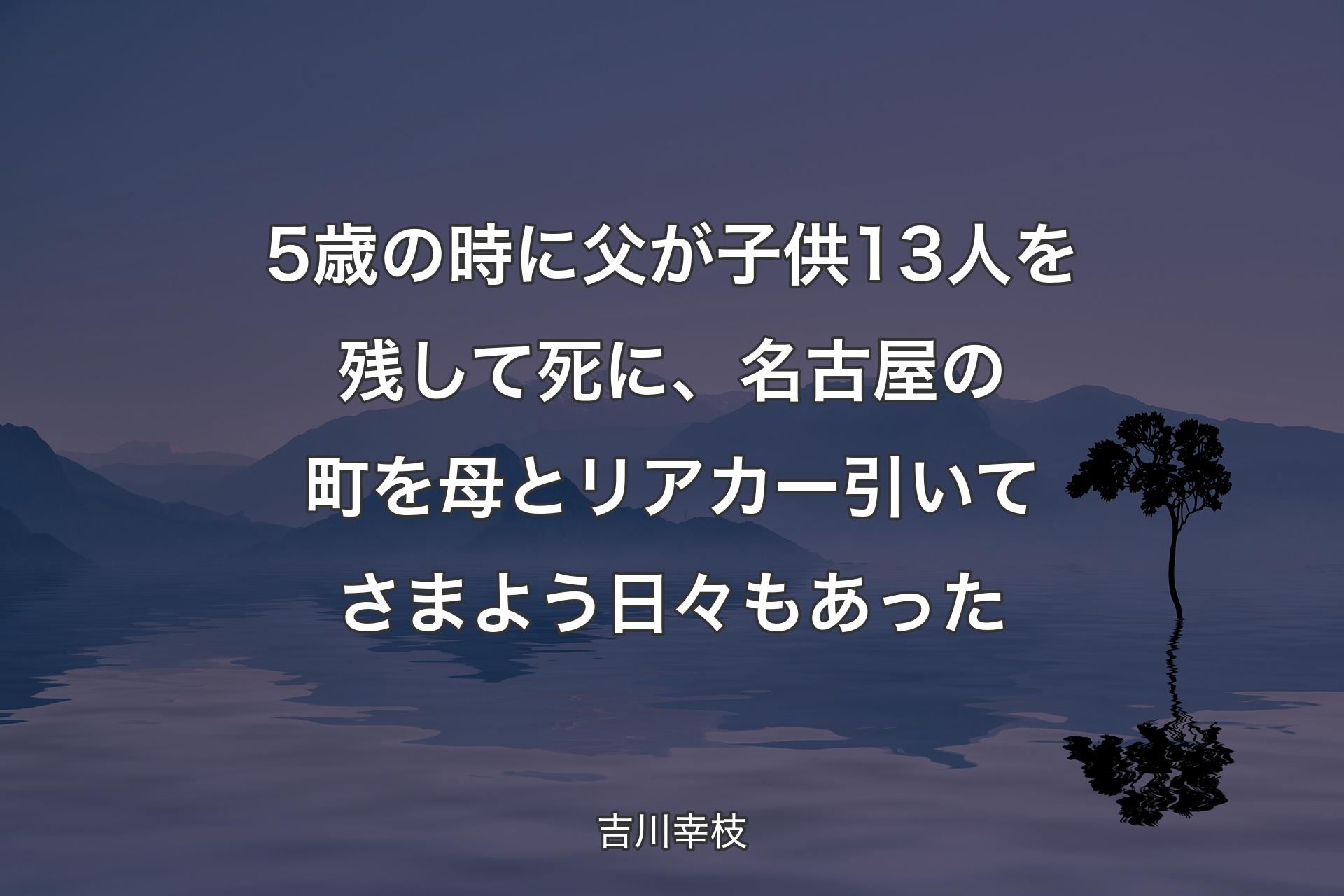 【背景4】5歳の時に父が子供13人を残して死に、名古屋の町を母とリアカー引いてさまよう日々もあった - 吉川幸枝