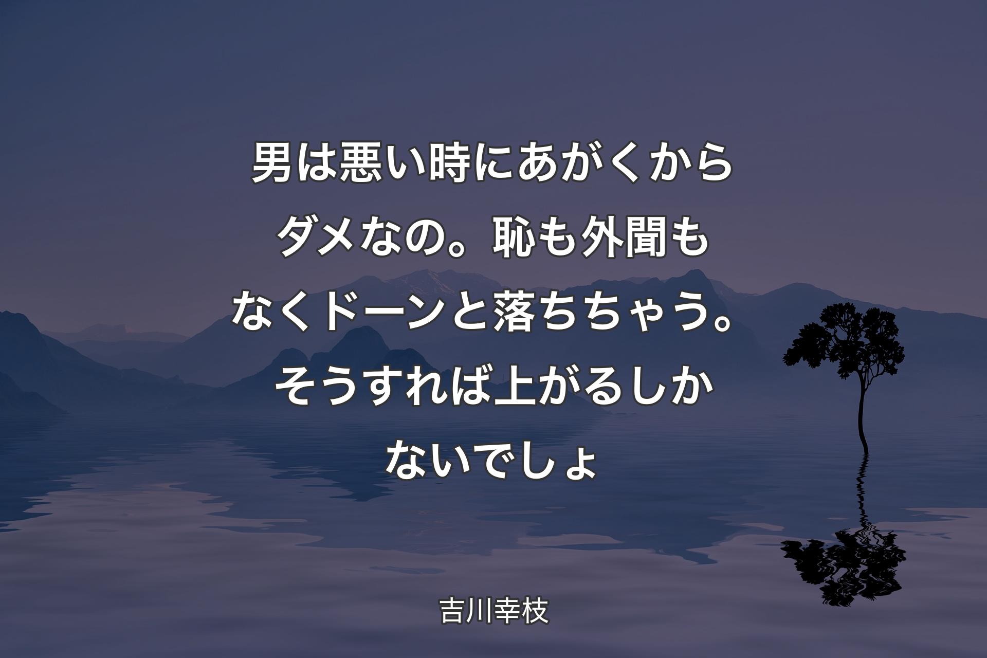 男は悪い時にあがくからダメなの。恥も外聞もなくドーンと落ちちゃう。そうすれば上がるしかないでしょ - 吉川幸枝