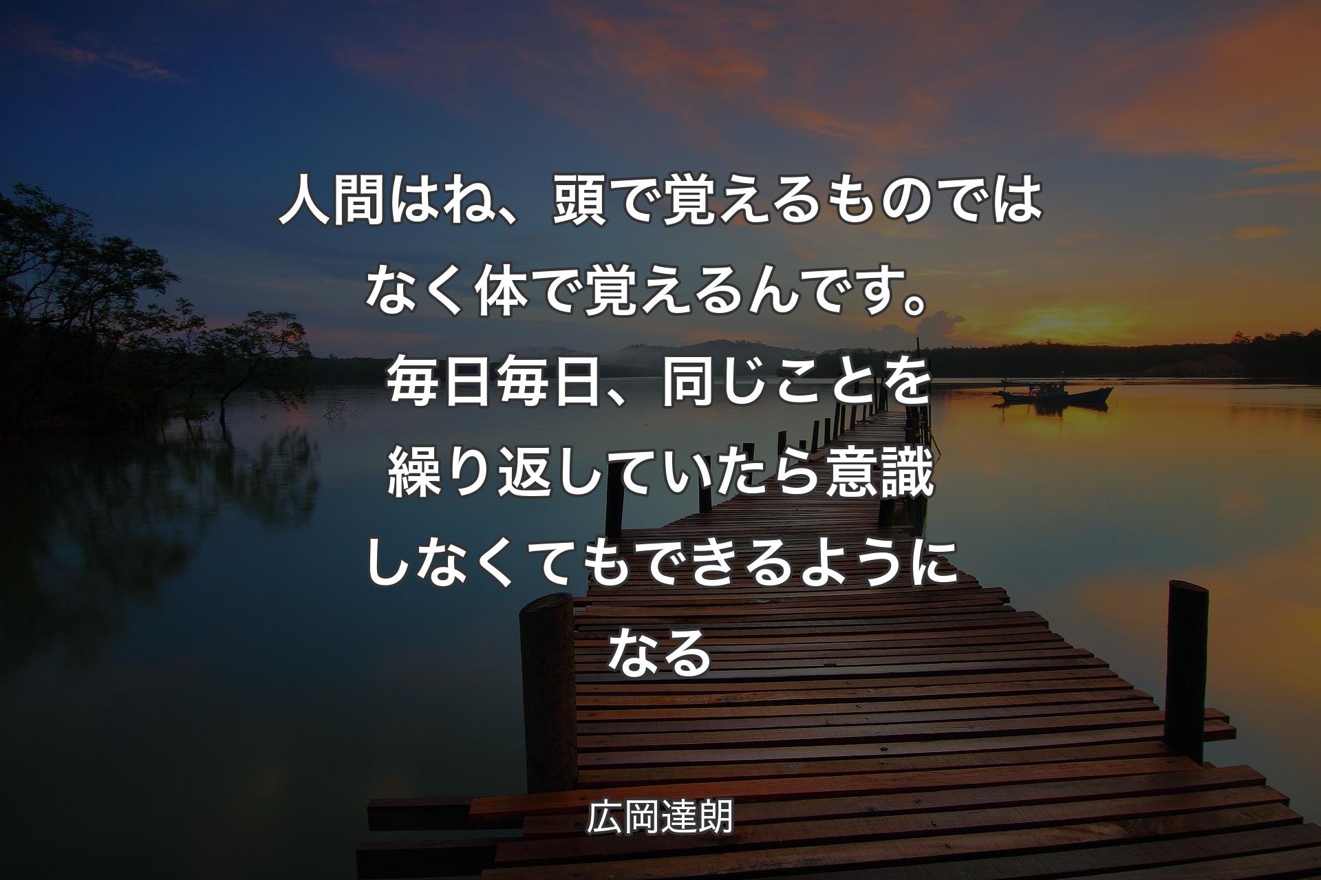 人間はね、頭で覚えるものではなく体で覚えるんです。毎日毎日、同じことを繰り返していたら意識しなくてもできるようになる - 広岡達朗