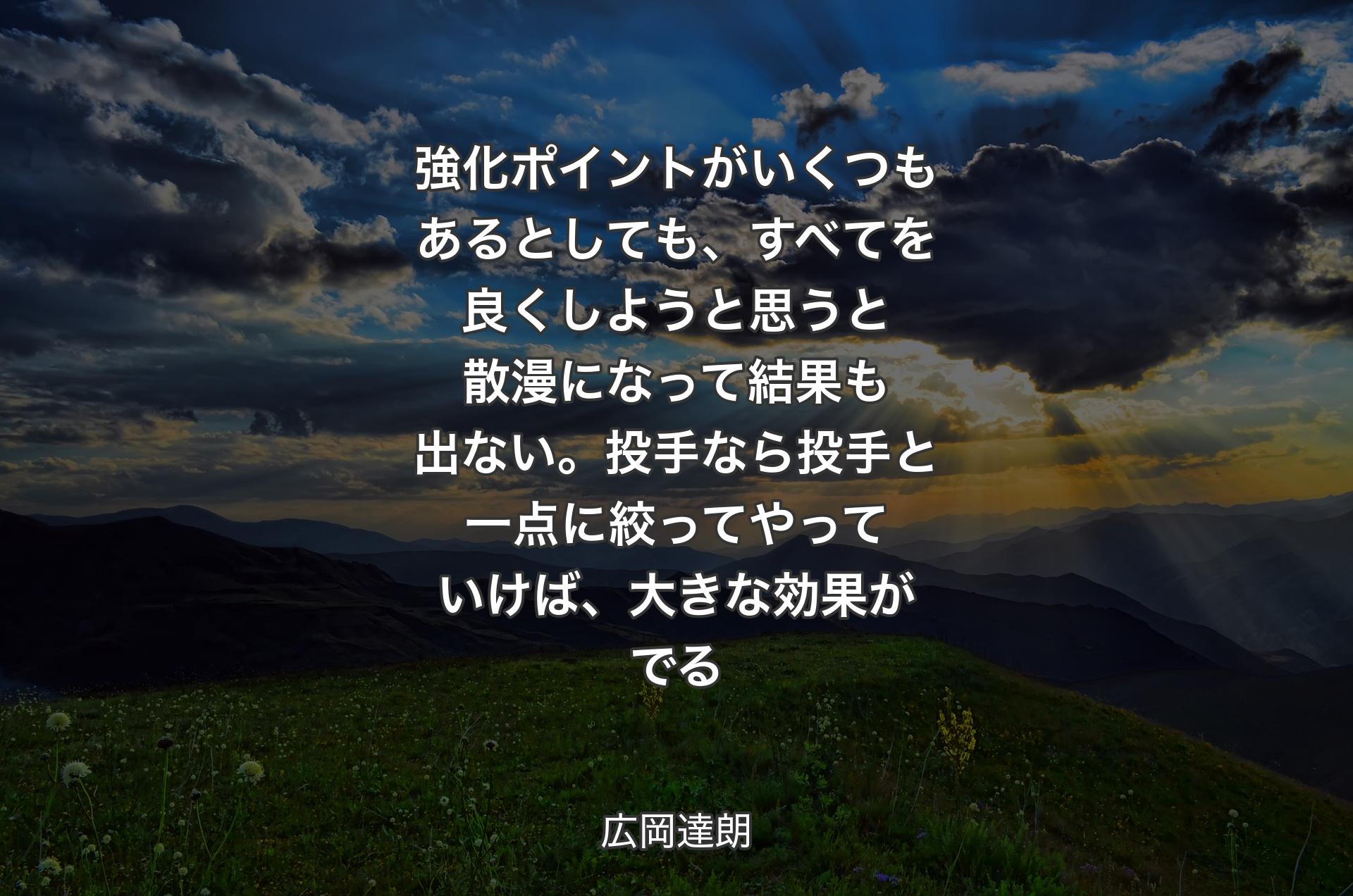 強化ポイントがいくつもあるとしても、すべてを良くしようと思うと散漫になって結果も出ない。投手なら投手と一点に絞ってやっていけば、大きな効果がでる - 広岡達朗