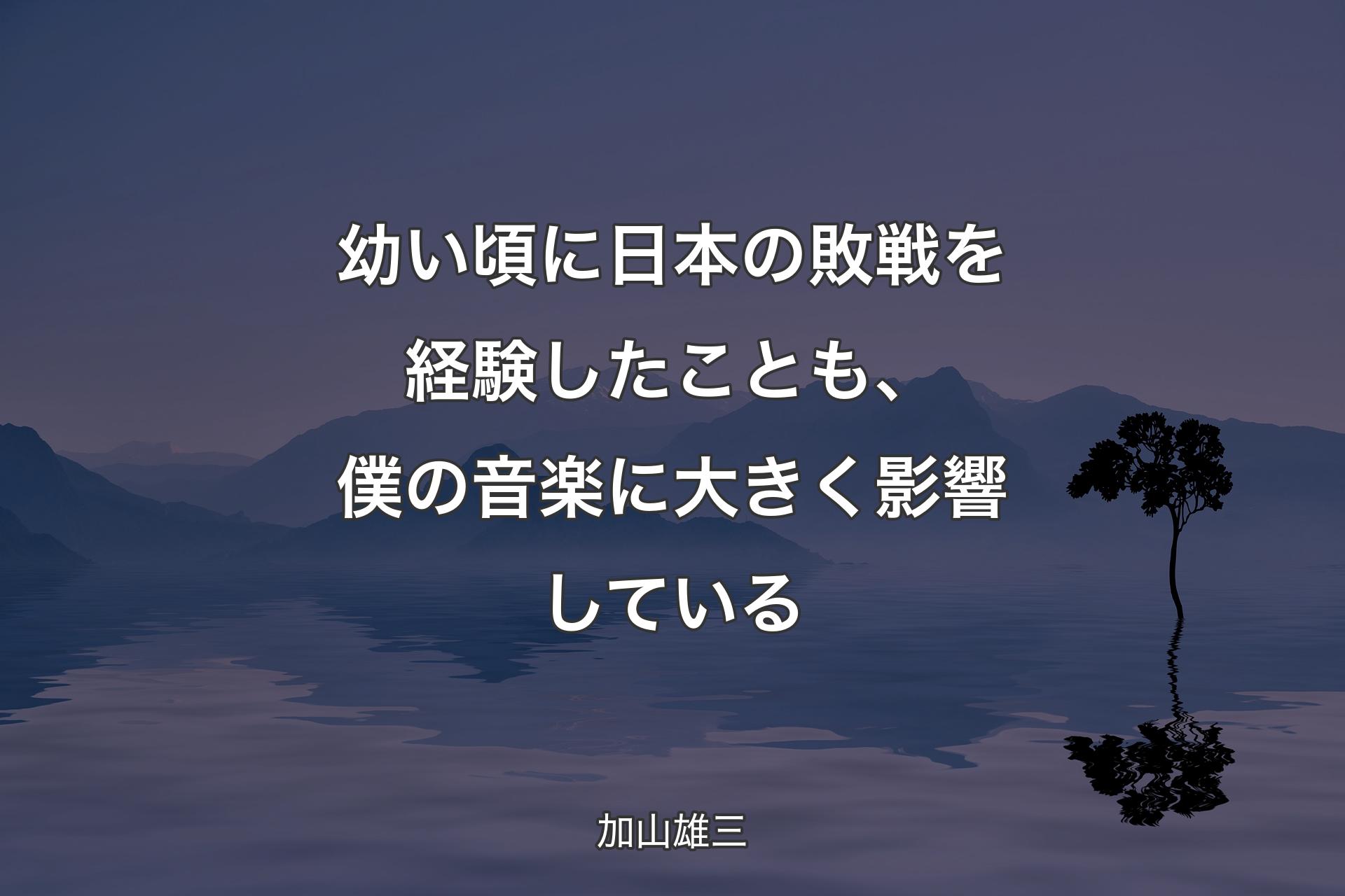 【背景4】幼い頃に日本の敗戦を経験したことも、僕の音楽に大きく影響している - 加山雄三