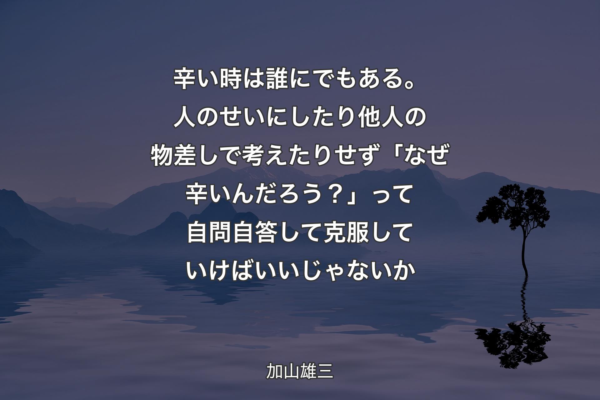 辛い時は誰にでもある。人のせいにしたり他人の物差しで考えたりせず「なぜ辛いんだろう？」って自問自答して克服していけばいいじゃないか - 加山雄三