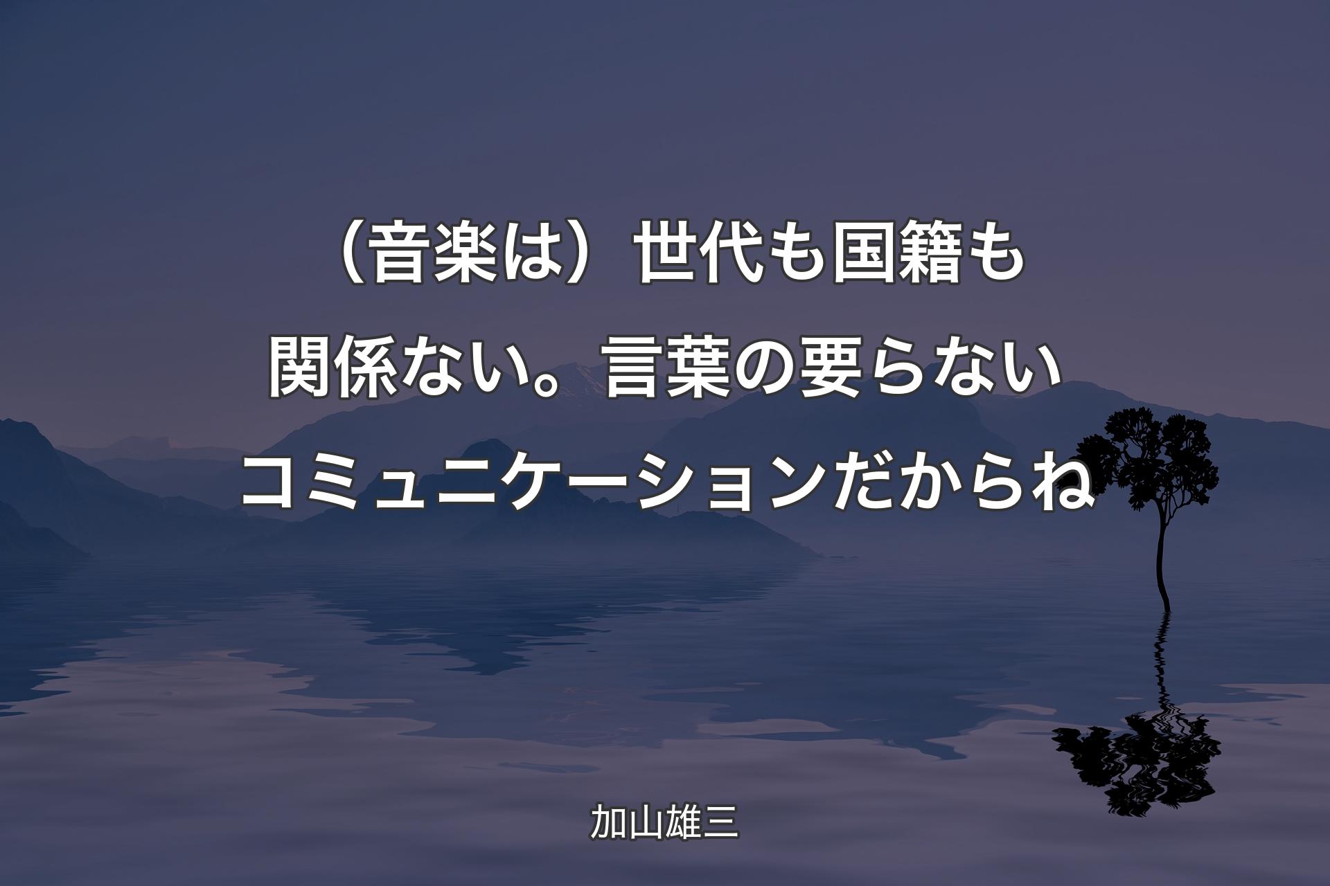 【背景4】（音楽は）世代も国籍も関係ない。言葉の要らないコミュニケーションだからね - 加山雄三