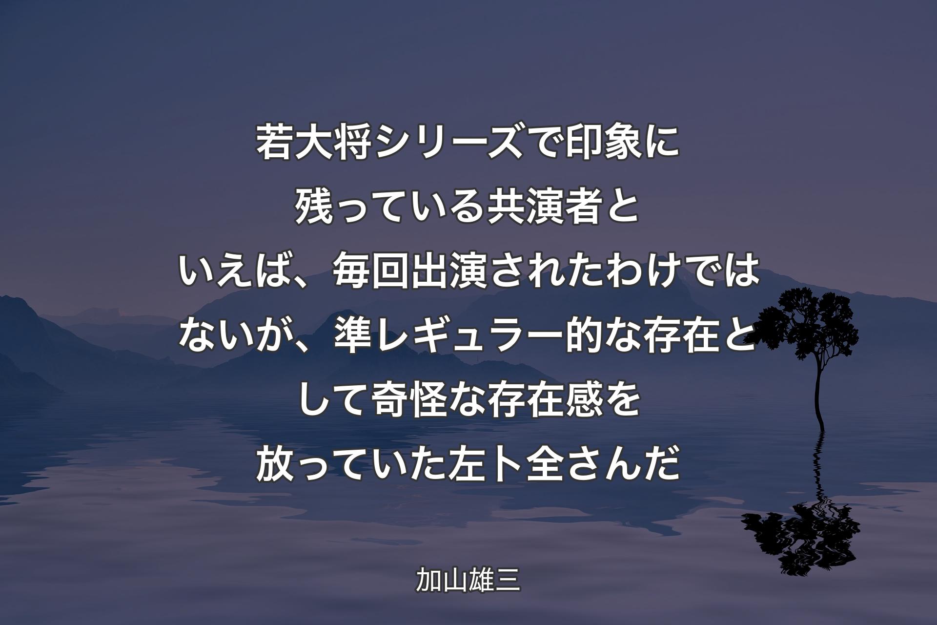 【背景4】若大将シリーズで印象に残っている共演者といえば、毎回出演されたわけではないが、準レギュラー的な存在として奇怪な存在感を放っていた左卜全さんだ - 加山雄三