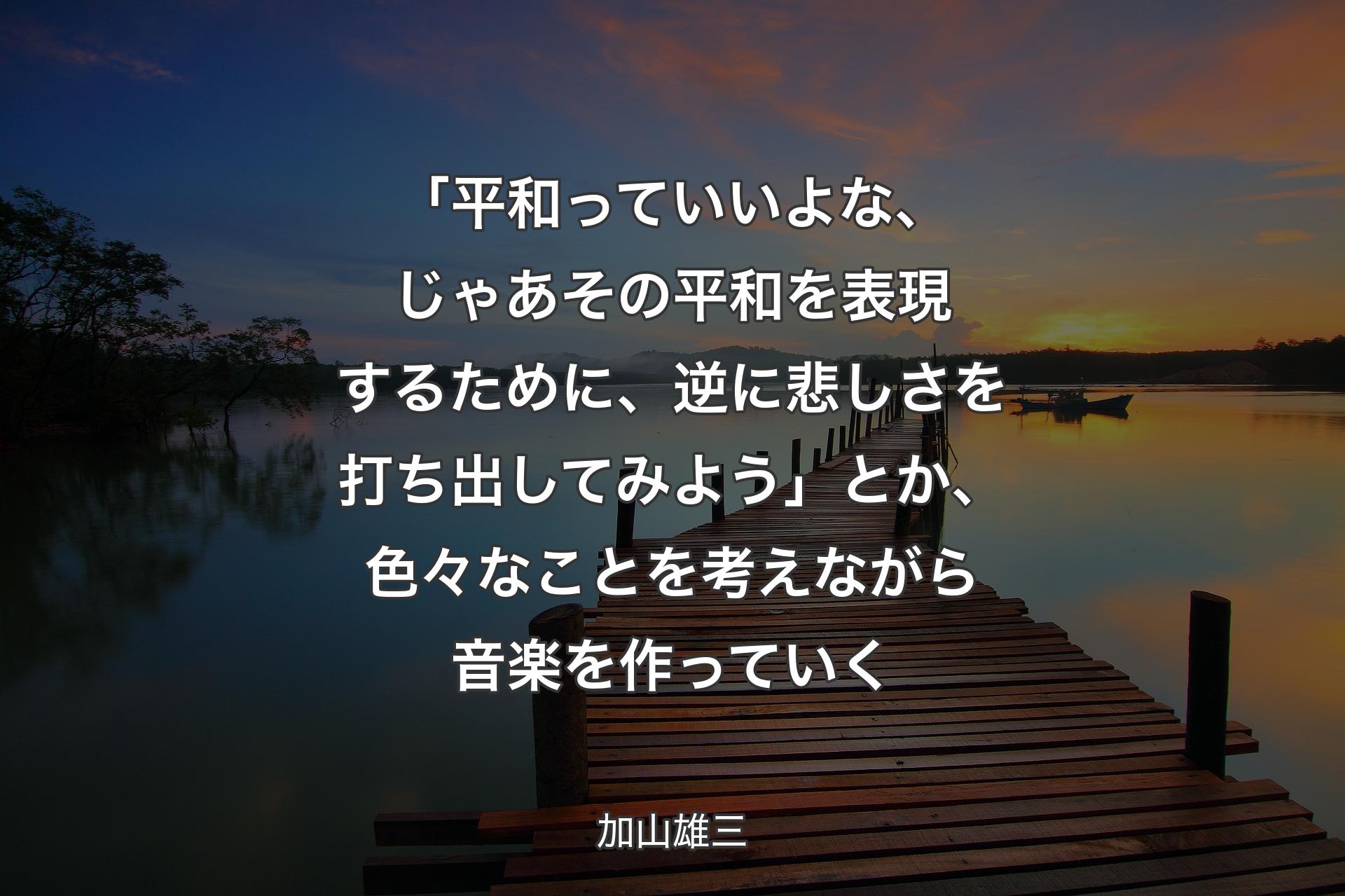 【背景3】「平和っていいよな、じゃあその平和を表現するために、逆に悲しさを打ち出してみよう」とか、色々なことを考えながら音楽を作っていく - 加山雄三