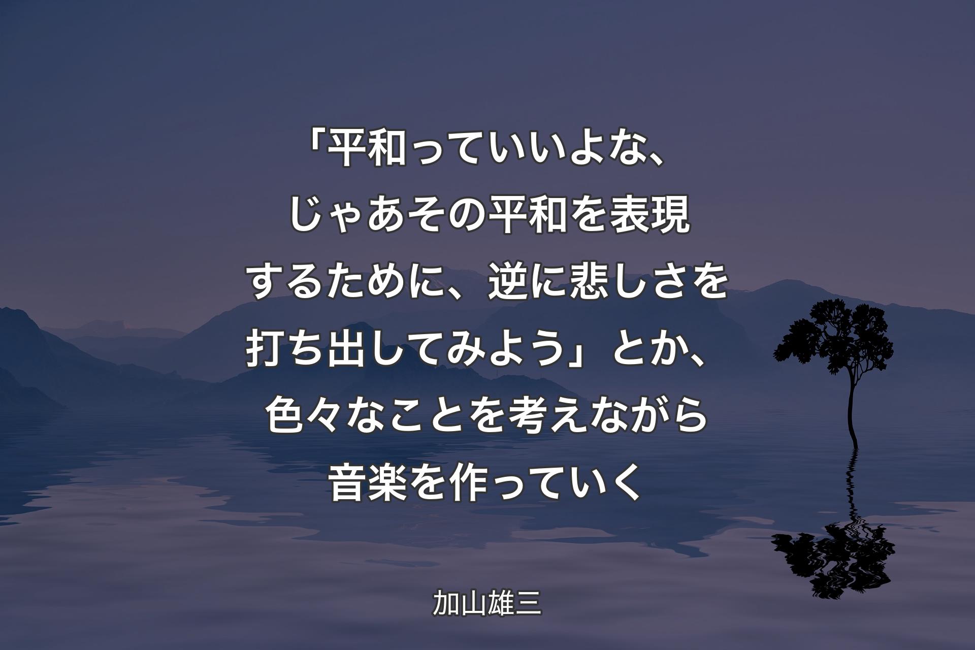 【背景4】「平和っていいよな、じゃあその平和を表現するために、逆に悲しさを打ち出してみよう」とか、色々なことを考えながら音楽を作っていく - 加山雄三