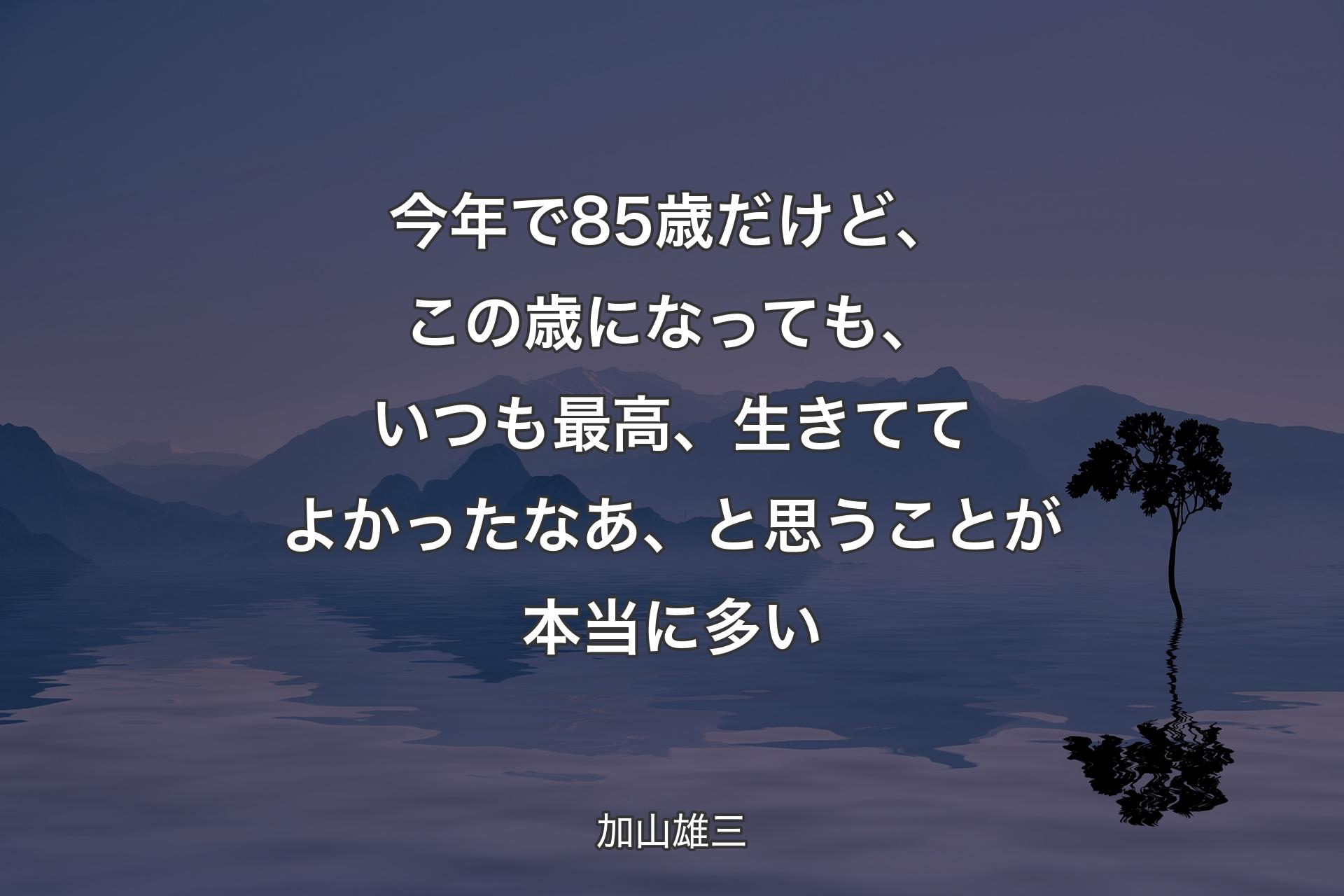 【背景4】今年で85歳だけど、この歳になっても、いつも最高、生きててよかったなあ、と思うことが本当に多い - 加山雄三