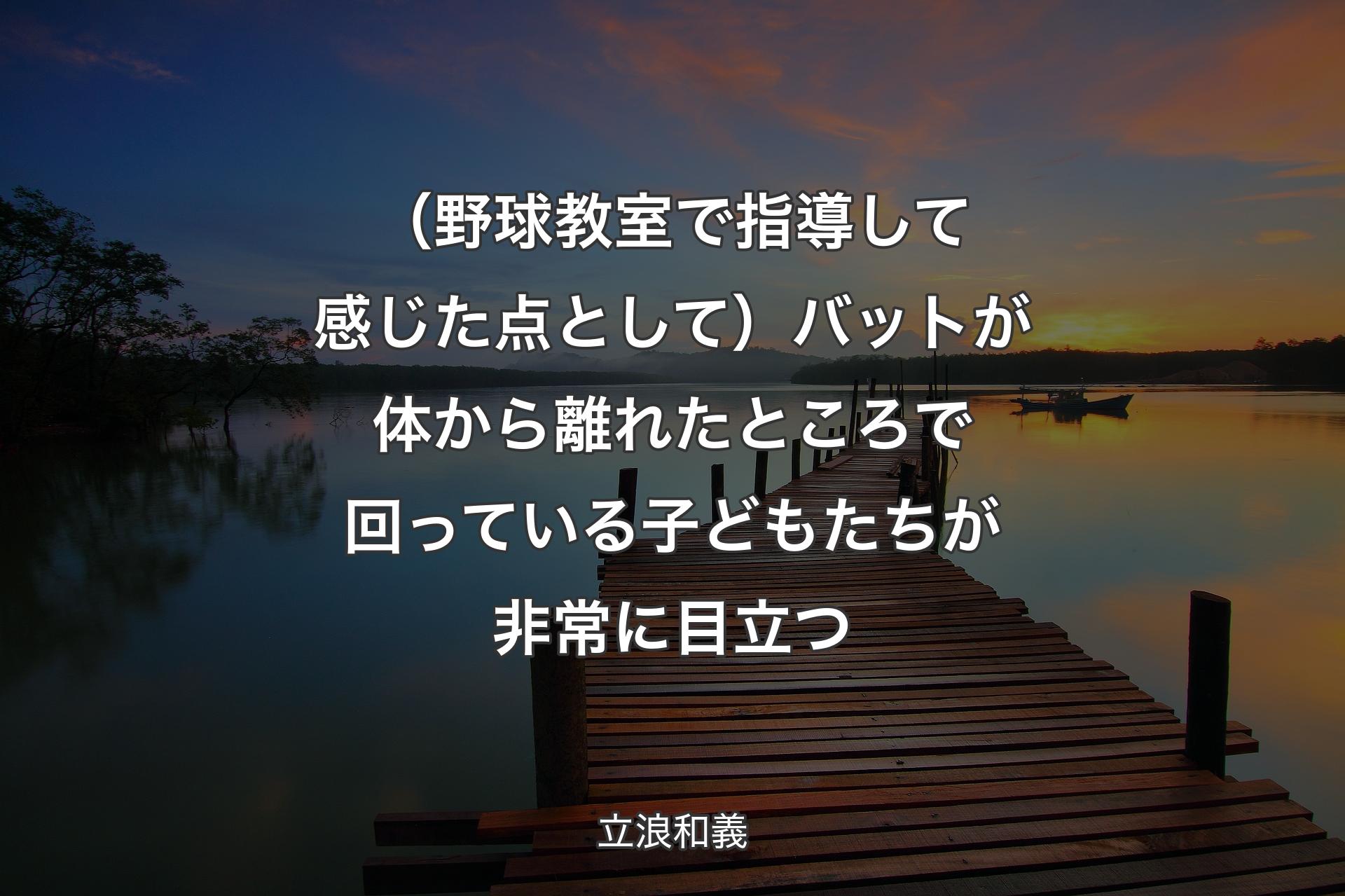 （野球教室で指導して感じた点として）バットが体から離れたところで回っている子どもたちが非常に目立つ - 立浪和義