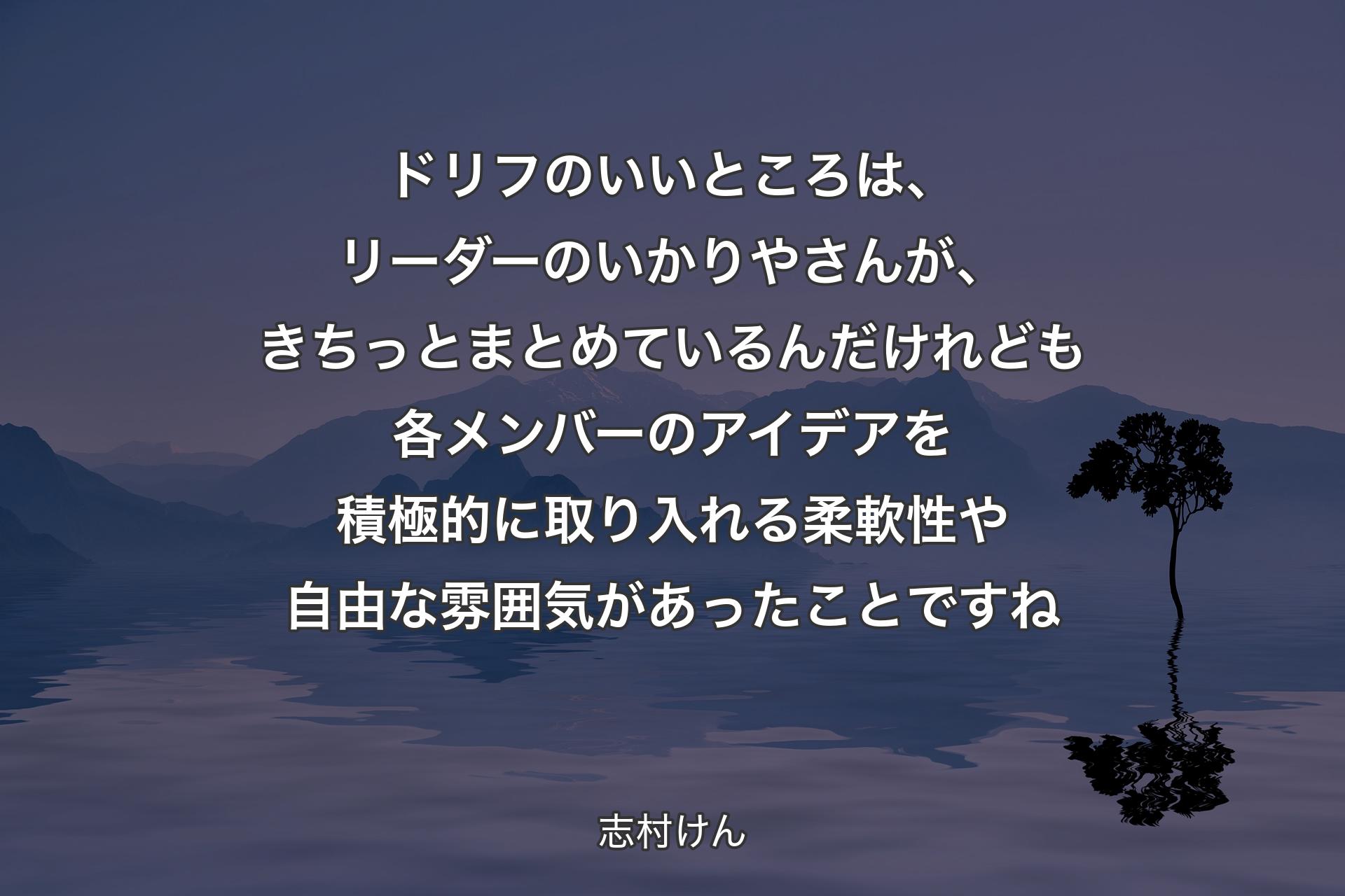 ドリフのいいところは、リーダーのいかりやさんが、きちっとまとめているんだけれども各メンバーのアイデアを積極的に取り入れる柔軟性や自由な雰囲気があったことですね - 志村けん