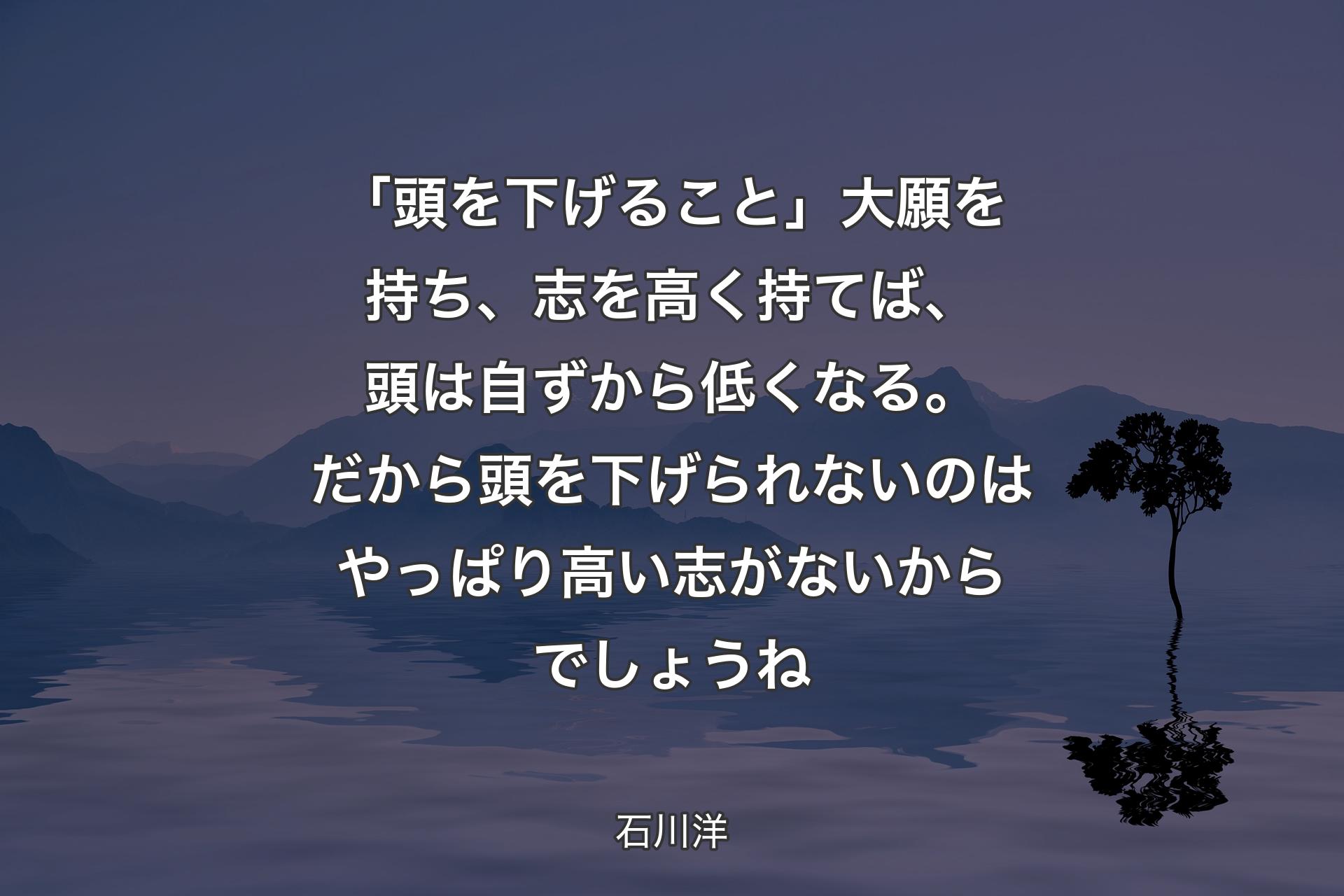 「頭を下げること」大願を持ち、志を高く持てば、頭は自ずから低くなる。だから頭を下げられないのはやっぱり高い志がないからでしょうね - 石川洋