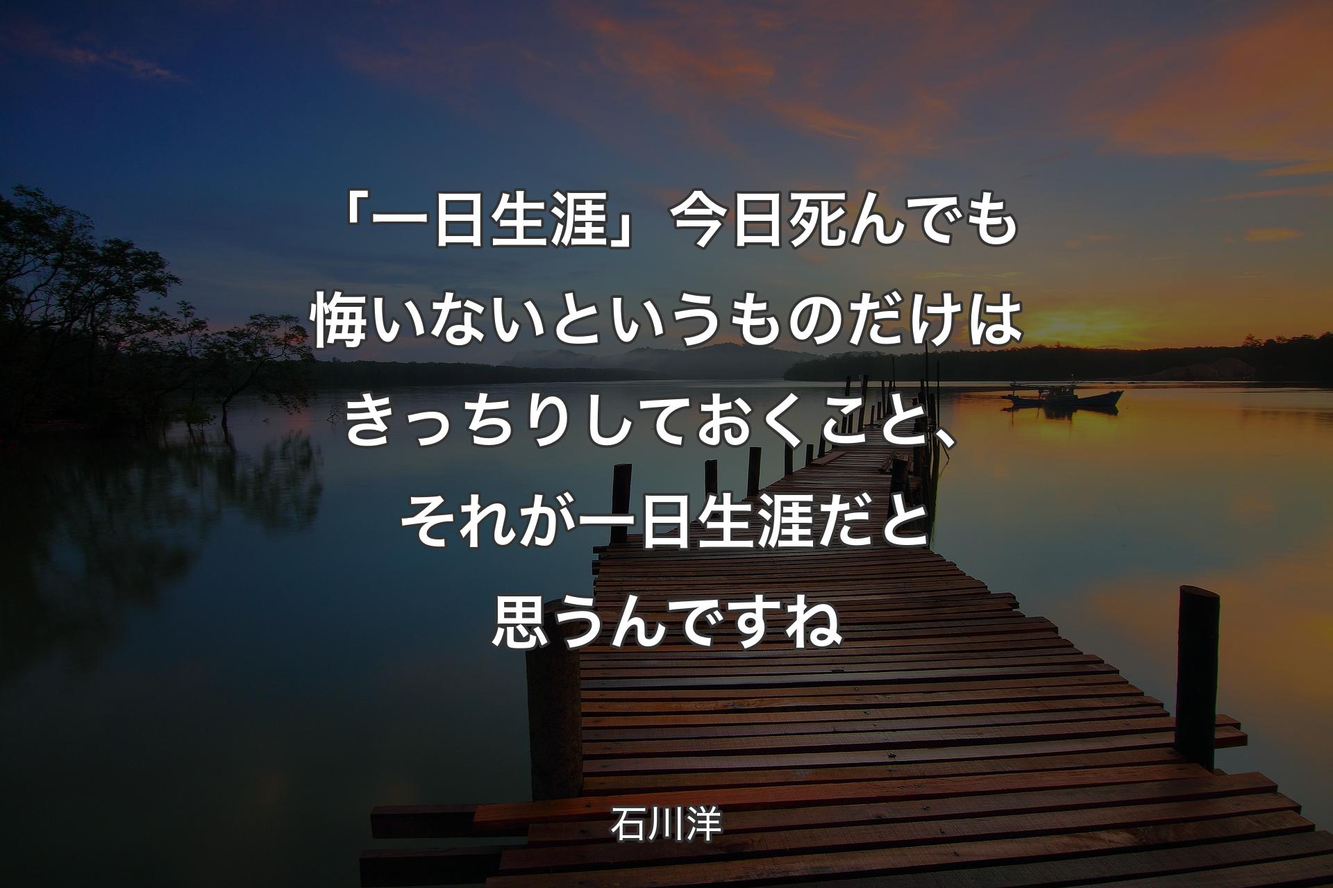 「一日生涯」今日死んでも悔いないというものだけはきっちりしておくこと、それが一日生涯だと思うんですね - 石川洋