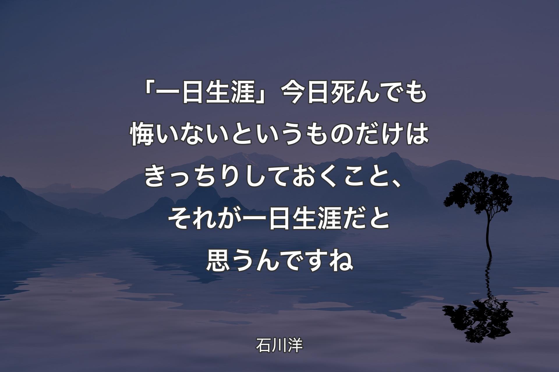 「一日生涯」今日死んでも悔いないというもの��だけはきっちりしておくこと、それが一日生涯だと思うんですね - 石川洋