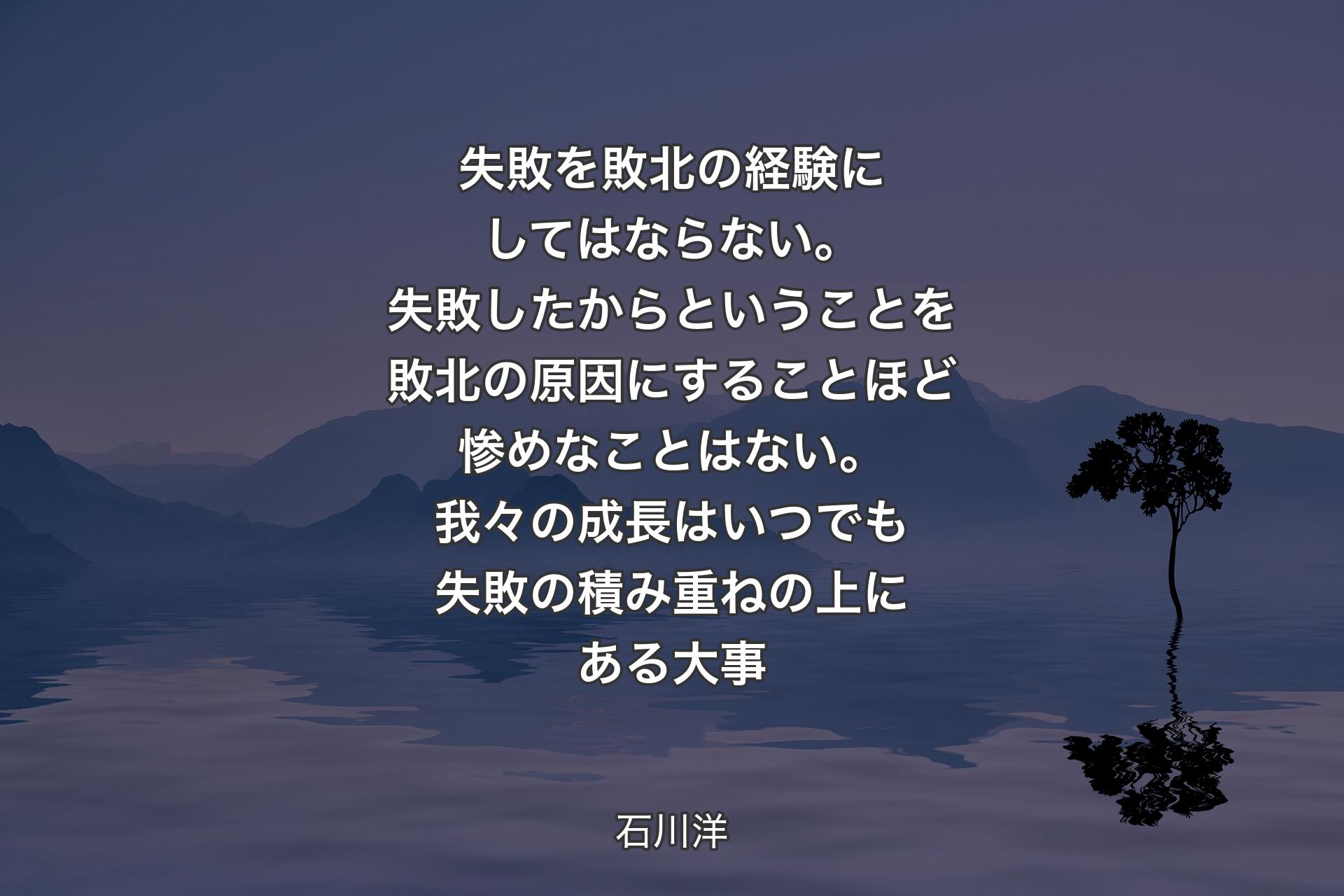 【背景4】失敗を敗北の経験にしてはならない。失敗したからということを敗北の原因にすることほど惨めなことはない。我々の成長はいつでも失敗の積み重ねの上にある大事 - 石川洋