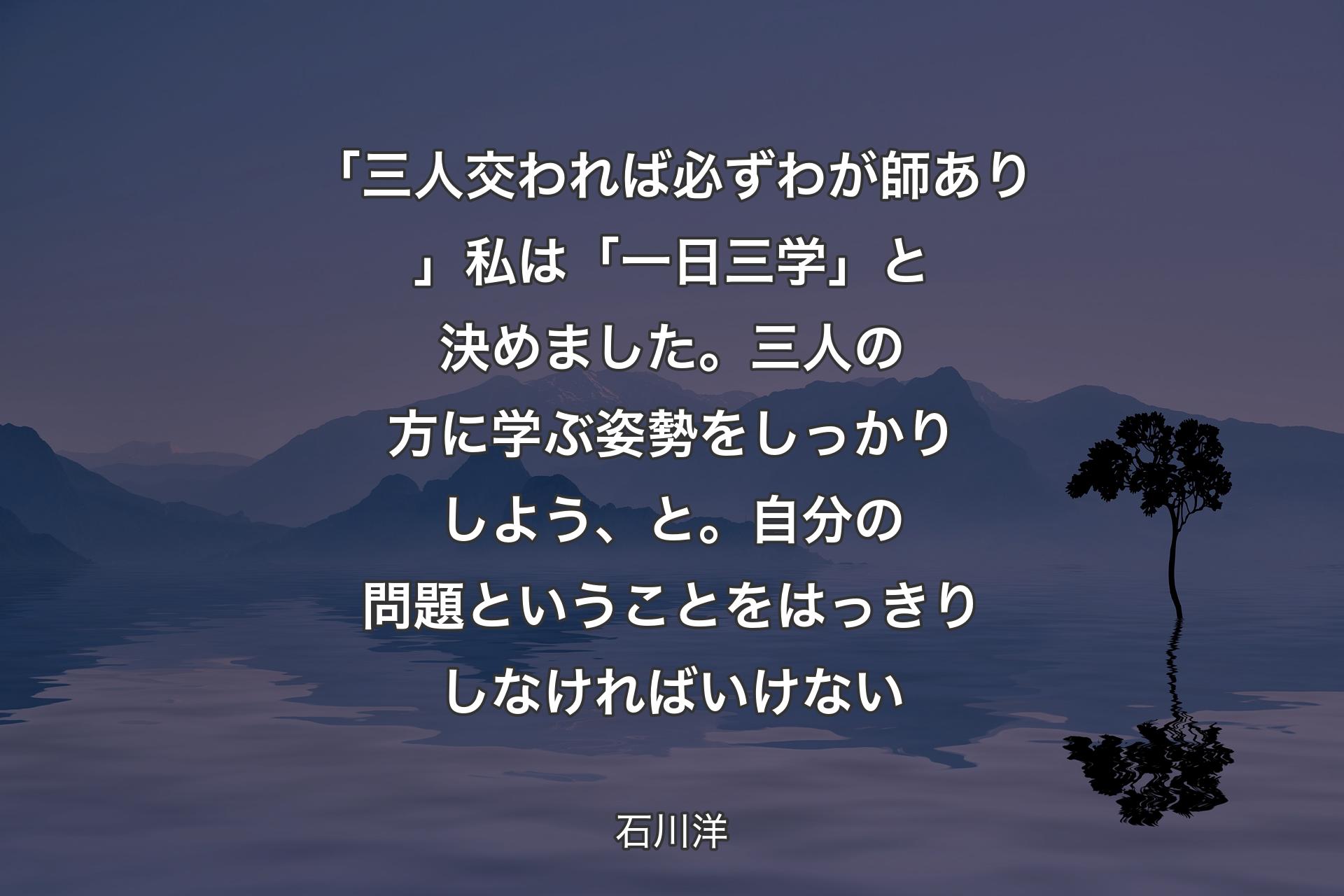 【背景4】「三人交われば必ずわが師あり」私は「一日三学」と決めました。三人の方に学ぶ姿勢をしっかりしよう、と。自分の問題ということをはっきりしなければいけない - 石川洋