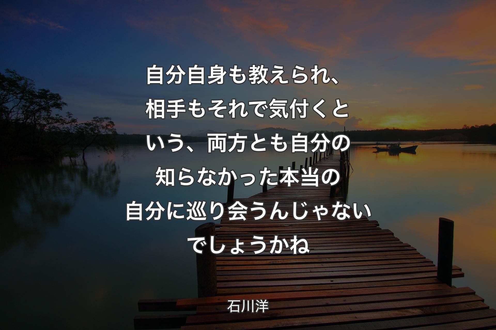 【背景3】自分自身も教えられ、相手もそれで気付くという、両方とも自分の知らなかった本当の自分に巡り会うんじゃないでしょうかね - 石川洋