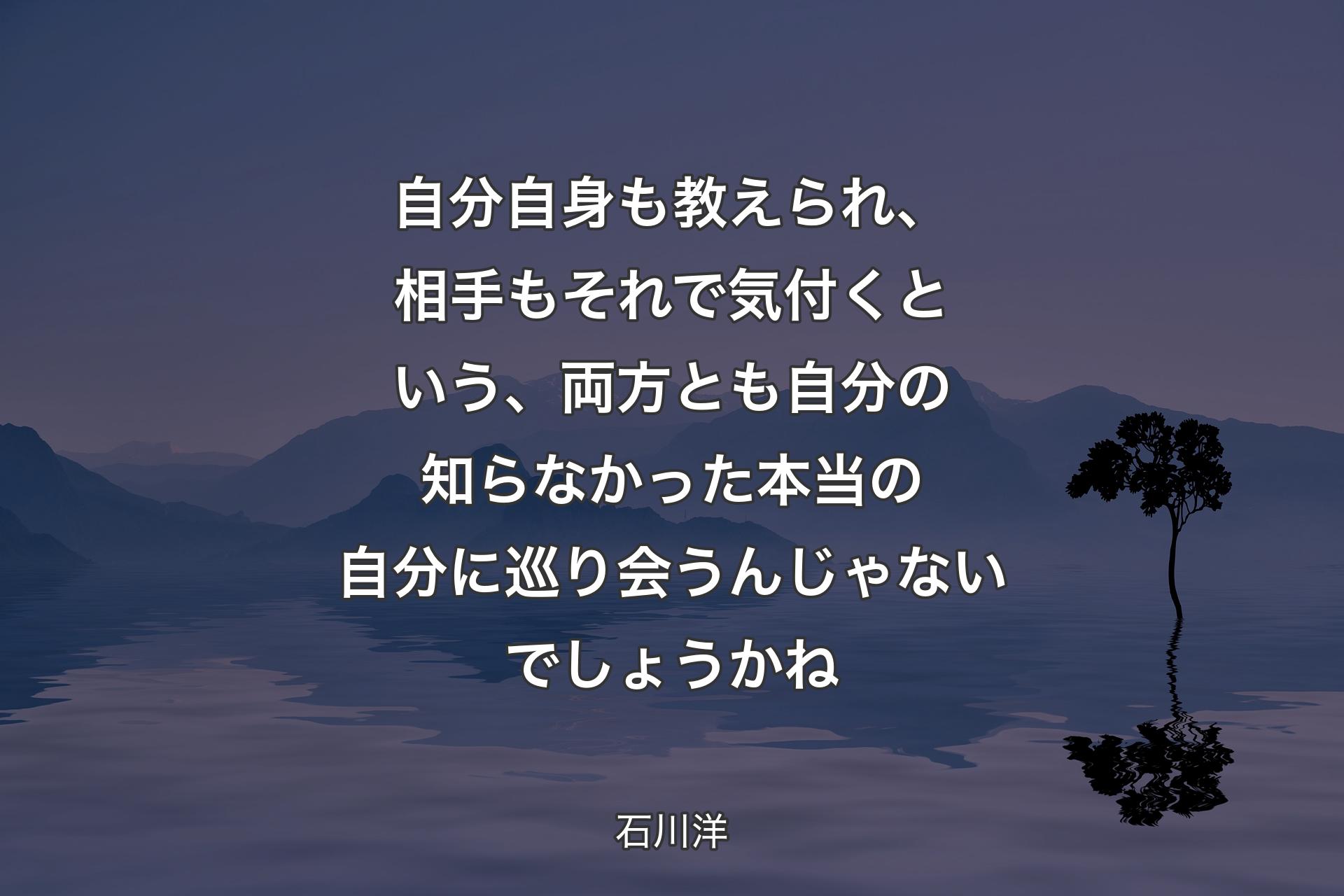 自分自身も教えられ、相手もそれで気付くという、両方とも自分の知らなかった本当の自分に巡り会うんじゃないでしょうかね - 石川洋