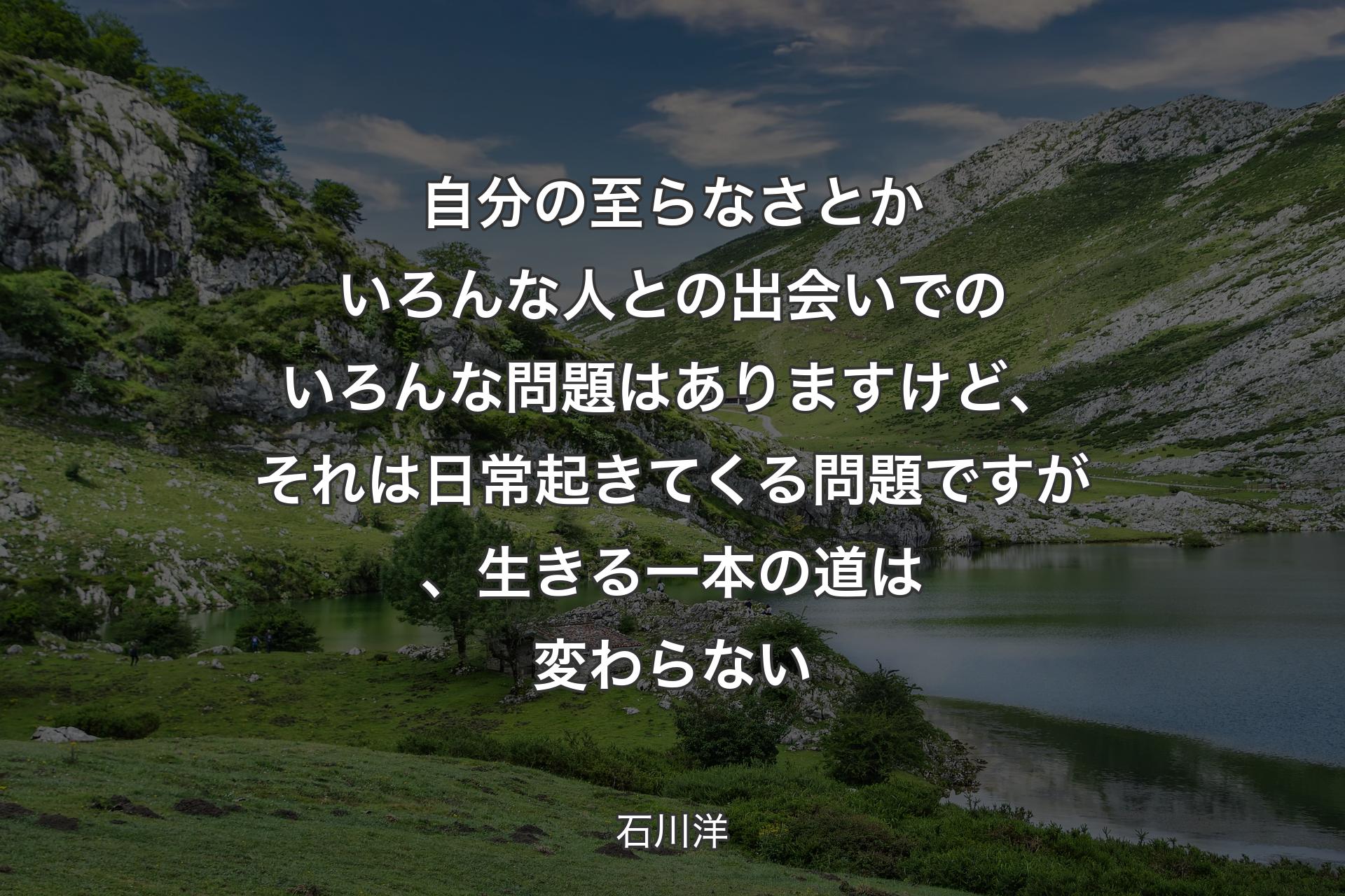 自分の至らなさとかいろんな人との出会いでのいろんな問題はありますけど、それは日常起きてくる問題ですが、生きる一本の道は変わらない - 石川洋