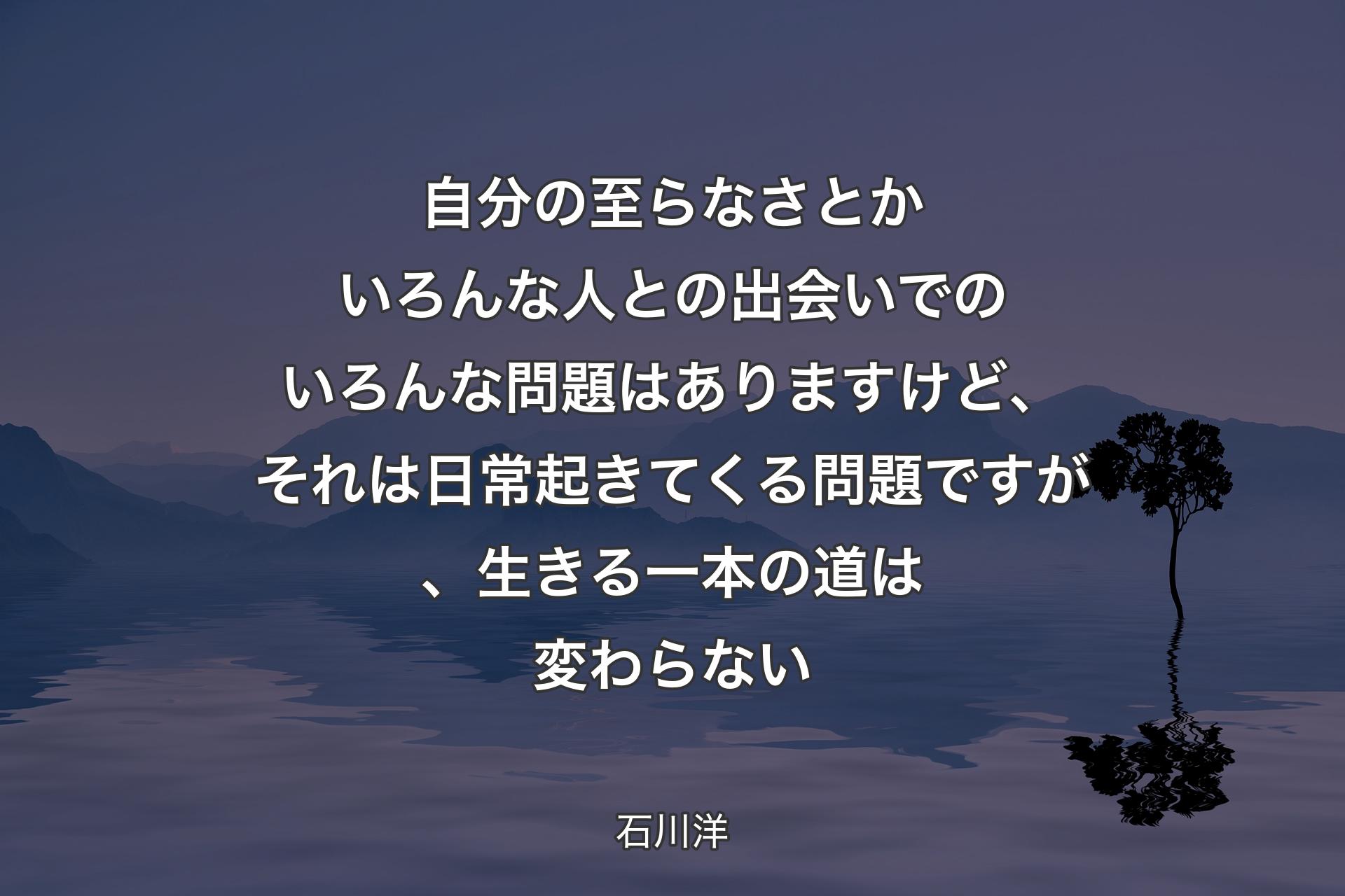 【背景4】自分の至らなさとかいろんな人との出会いでのいろんな問題はありますけど、それは日常起きてくる問題ですが、生きる一本の道は変わらない - 石川洋