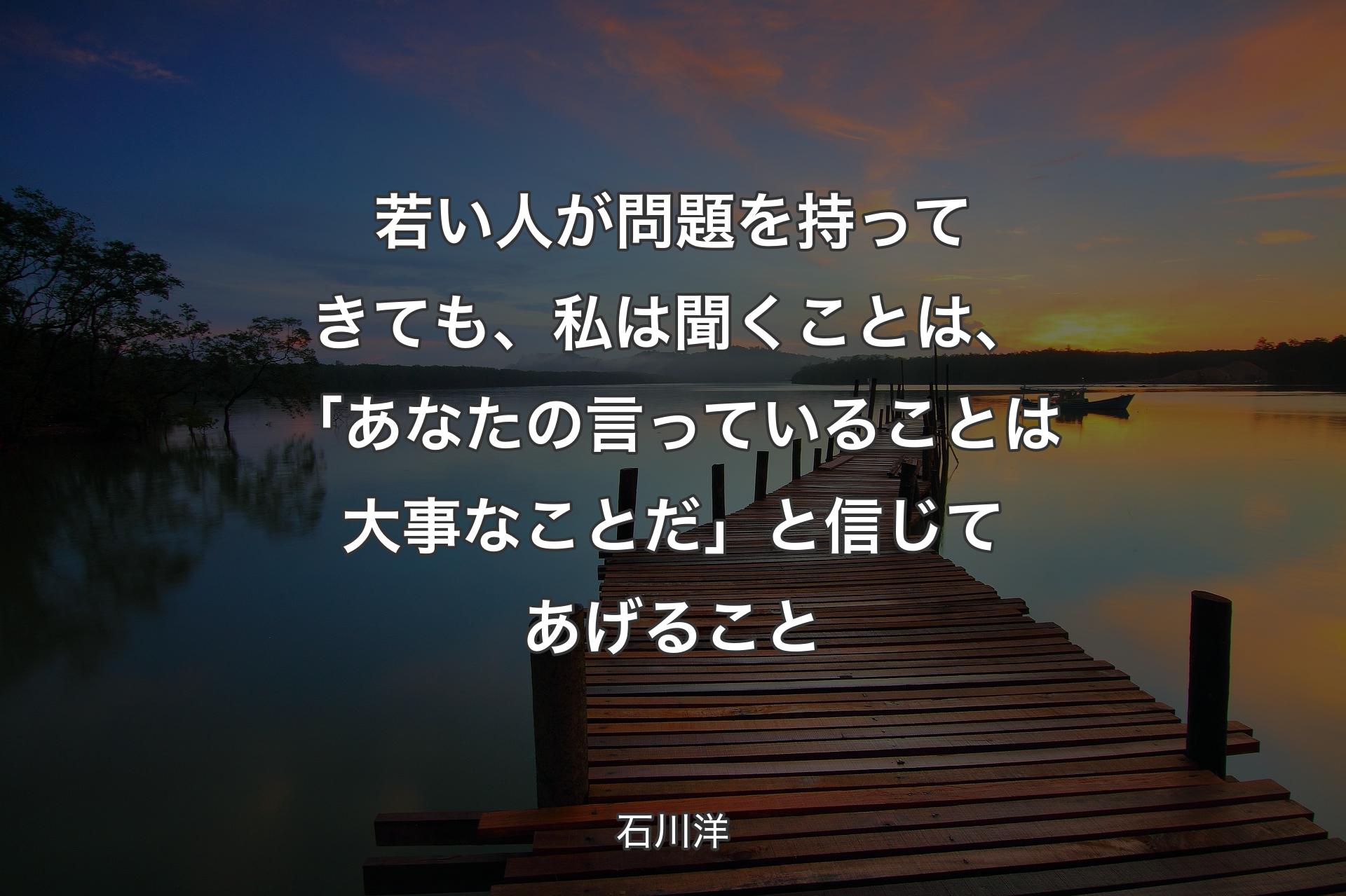 【背景3】若い人が問題を持ってきても、私は聞くことは、「あなたの言っていることは大事なことだ」と信じてあげること - 石川洋