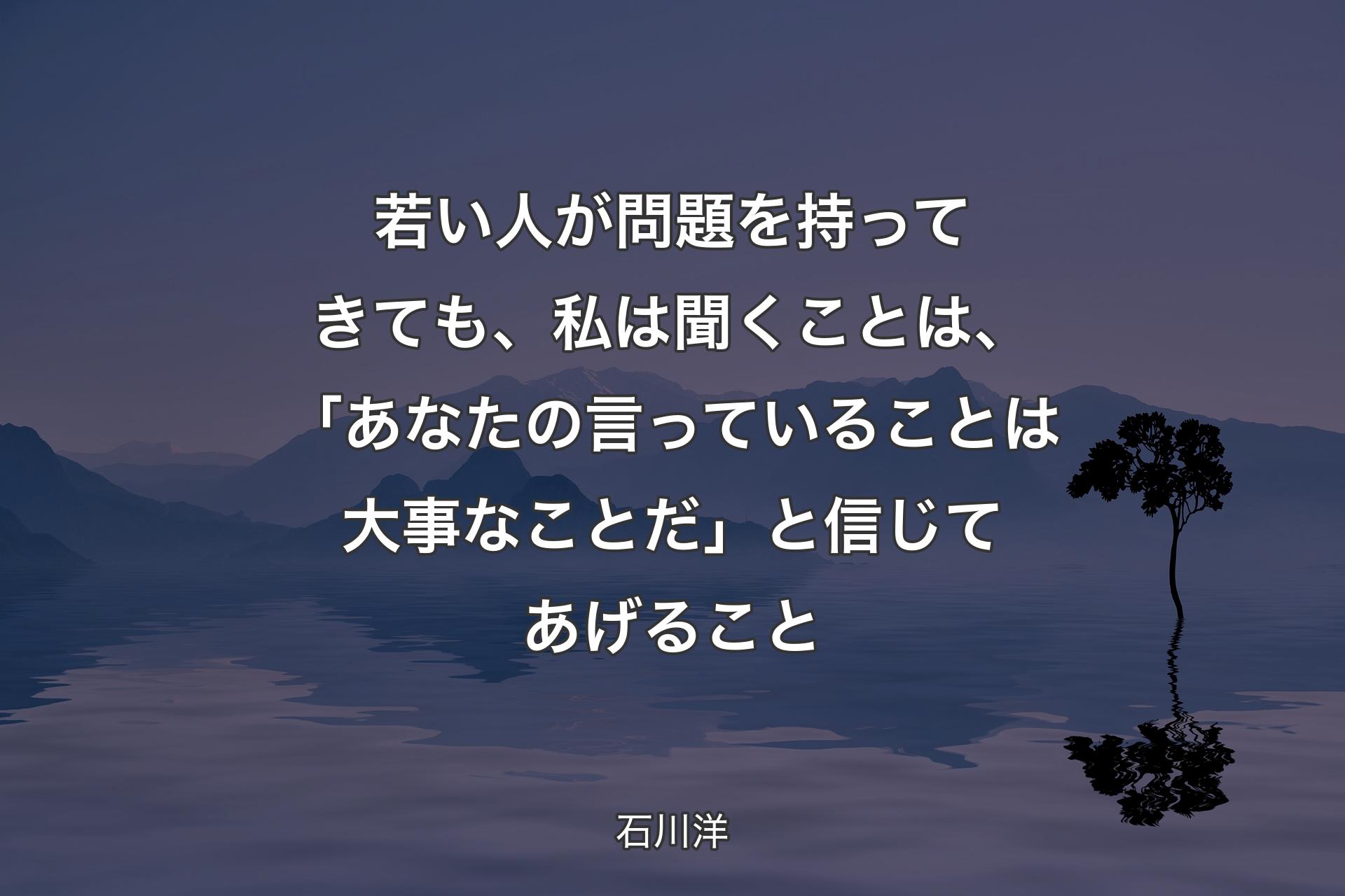 若い人が問題を持ってきても、私は聞くことは、「あなたの言っていることは大事なことだ」と信じてあげること - 石川洋