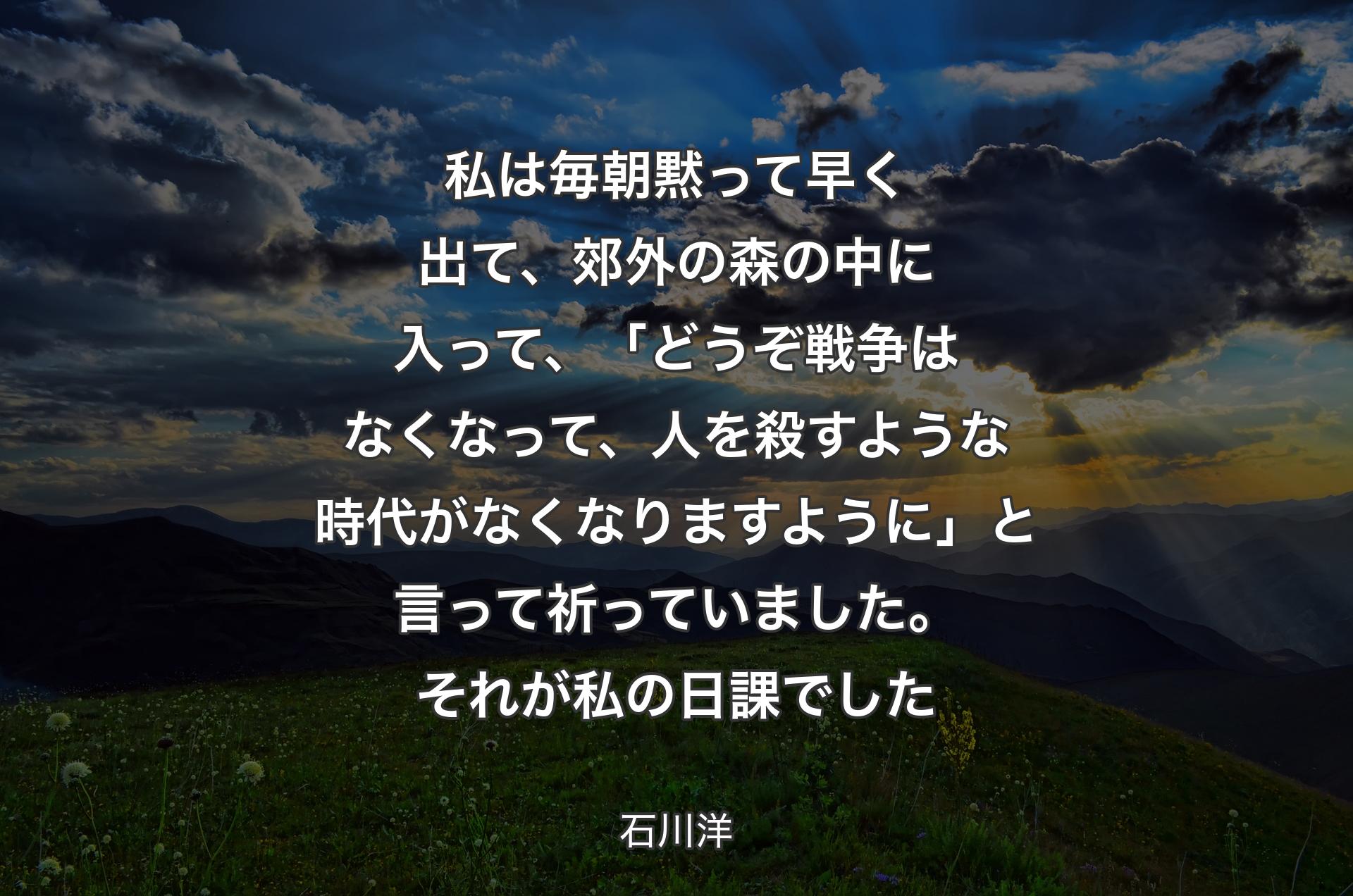 私は毎朝黙って早く出て、郊外の森の中に入って、「どうぞ戦争はなくなって、人を殺すような時代がなくなりますように」と言って祈っていました。それが私の日課でした - 石川洋