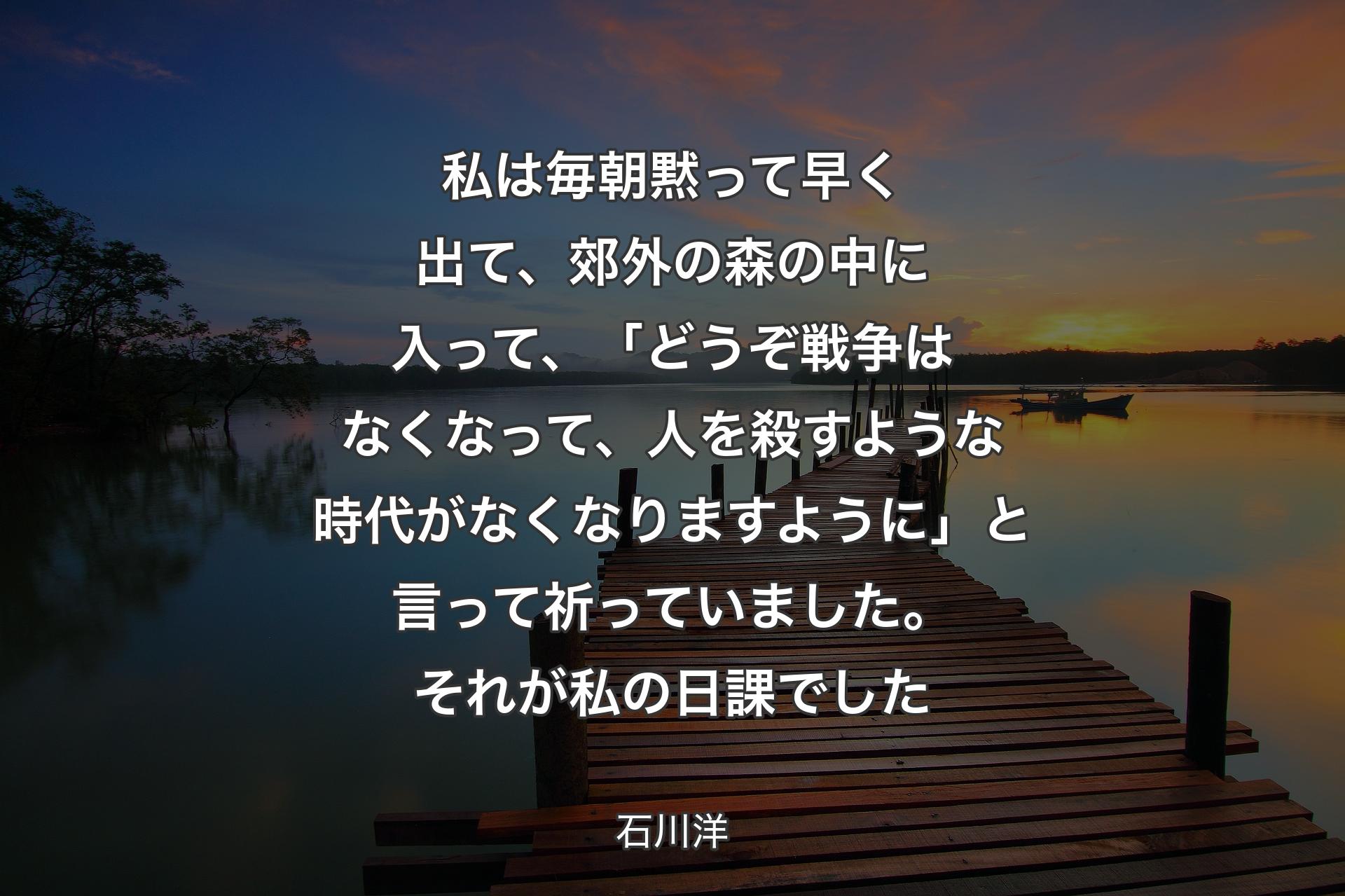 【背景3】私は毎朝黙って早く出て、郊外の森の中に入って、「どうぞ戦争はなくなって、人を殺すような時代がなくなりますように」と言って祈っていました。それが私の日課でした - 石川洋