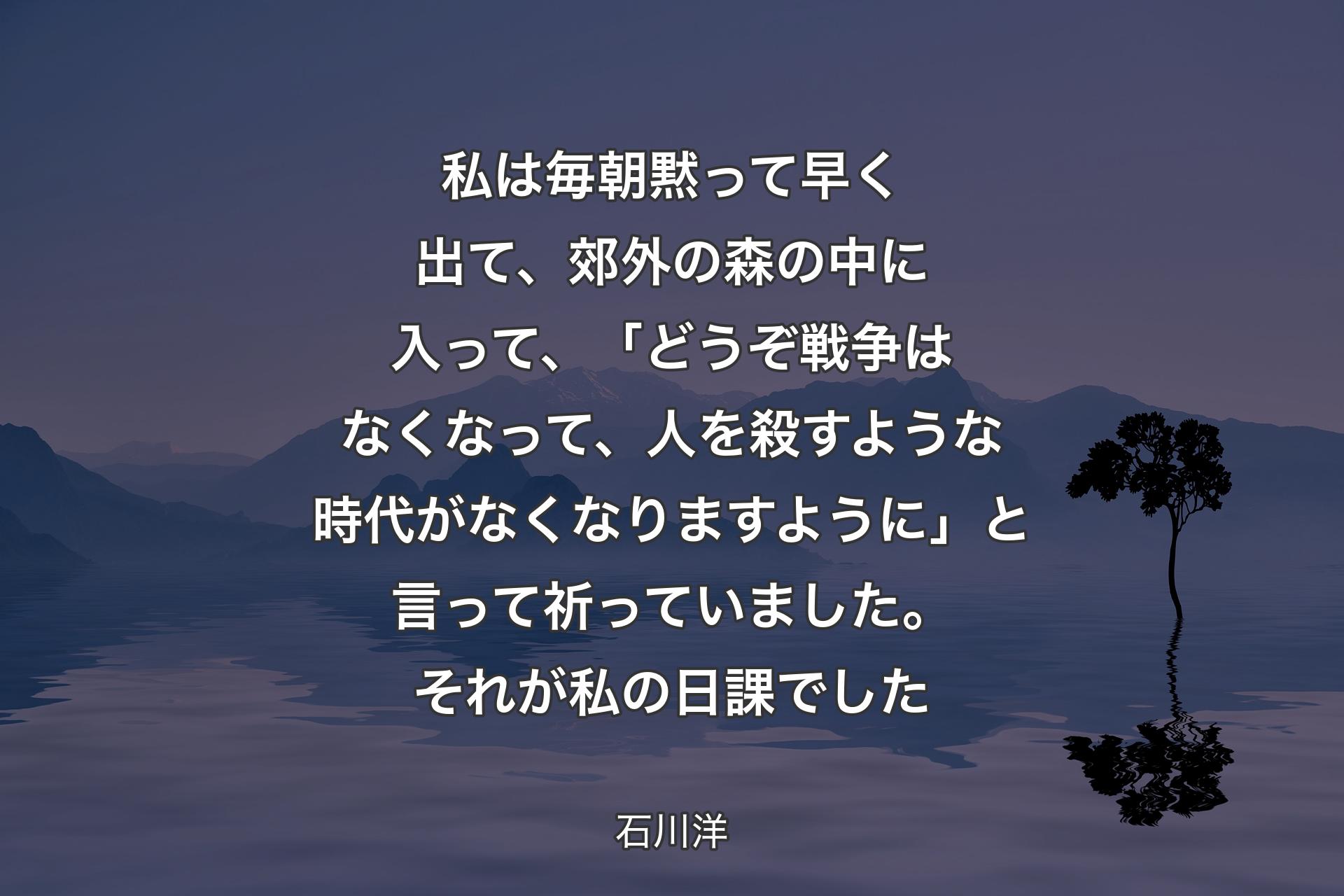 私は毎朝黙って早く出て、郊外の森の中に入って、「どうぞ戦争はなくなって、人を殺すような時代がなくなりますように」と言って祈っていました。それが私の日課でした - 石川洋