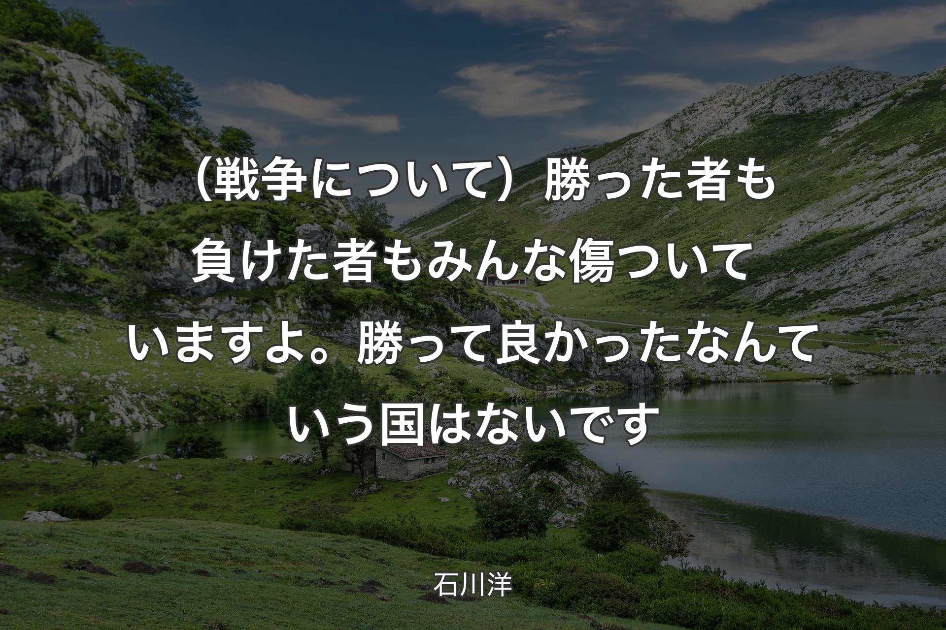 【背景1】（戦争について）勝った者も負けた者もみんな傷ついていますよ。勝って良かったなんていう国はないです - 石川洋