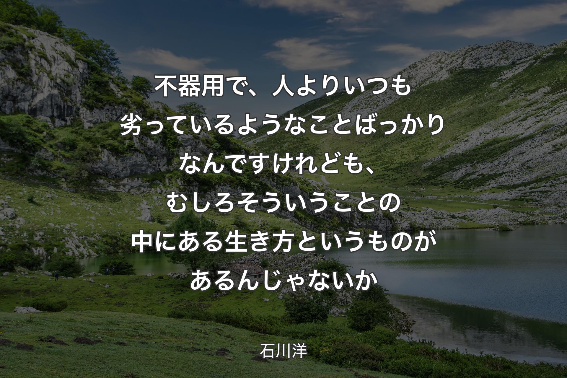 【背景1】不器用で、人よりいつも劣っているようなことばっかりなんですけれども、むしろそういうことの中にある生き方というものがあるんじゃないか - 石川洋