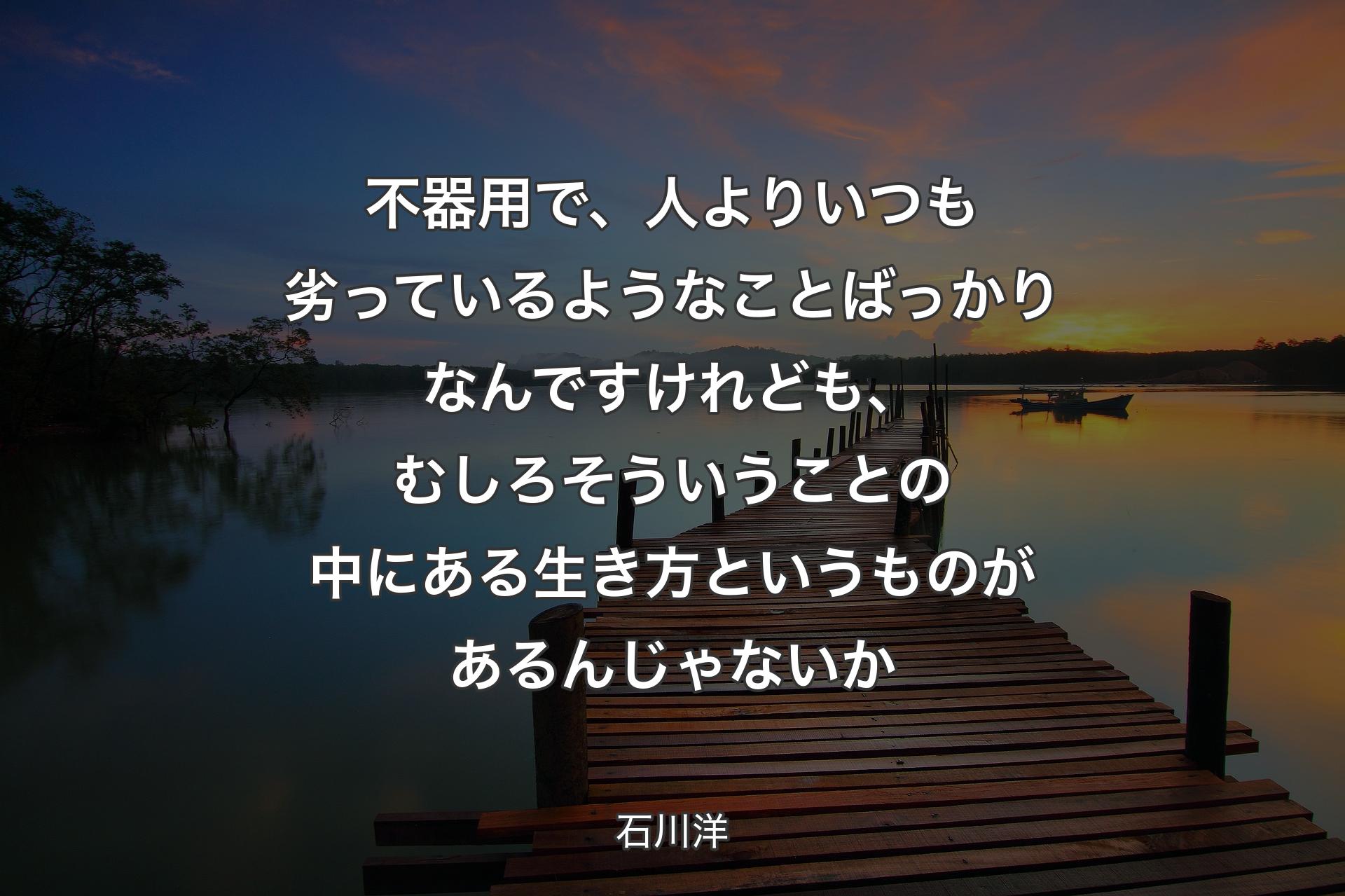 【背景3】不器用で、人よりいつも劣っているようなことばっかりなんですけれども、むしろそういうことの中にある生き方というものがあるんじゃないか - 石川洋