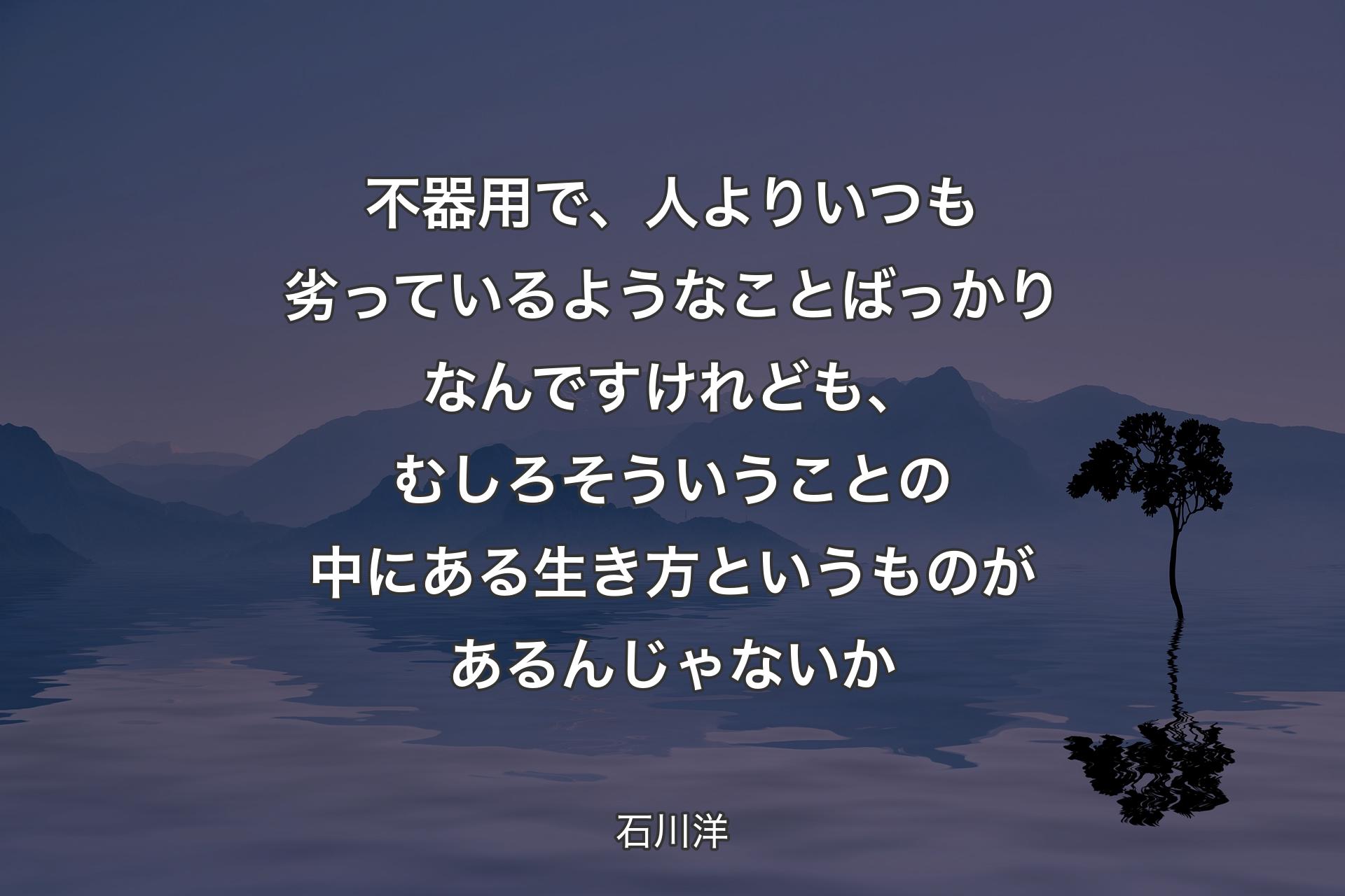 不器用で、人よりいつも劣っているようなことばっかりなんですけれども、むしろそういうことの中にある生き方というものがあるんじ�ゃないか - 石川洋