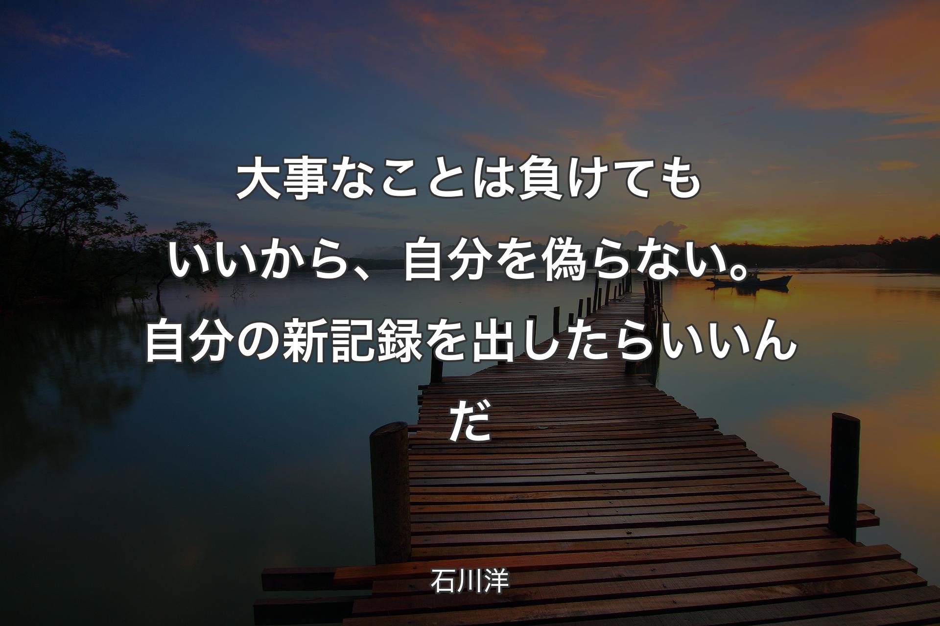 大事なことは負けてもいいから、自分を偽らない。自分の新記録を出したらいいんだ - 石川洋