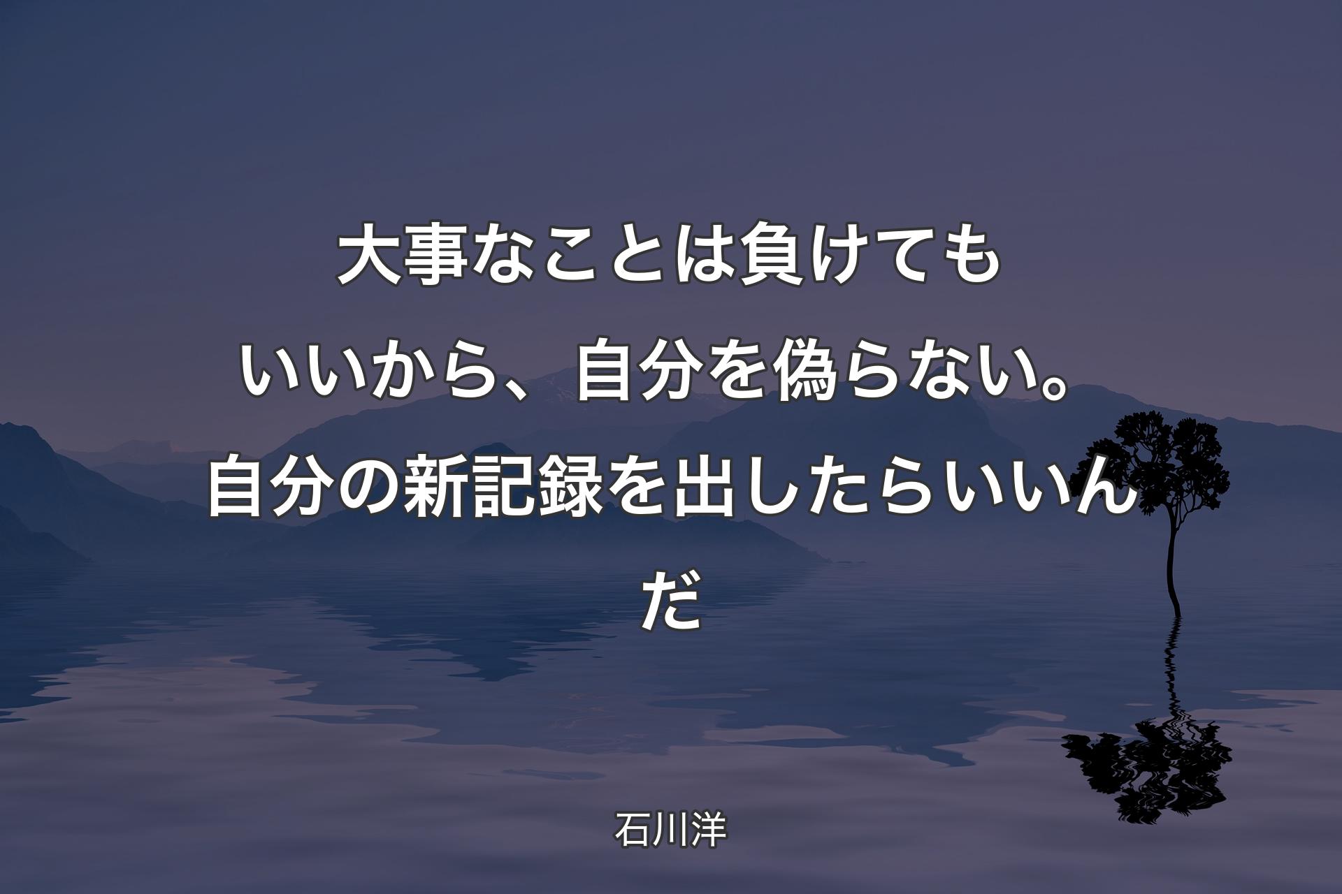 【背景4】大事なことは負けてもいいから、自分を偽らない。自分の新記録を出したらいいんだ - 石川洋