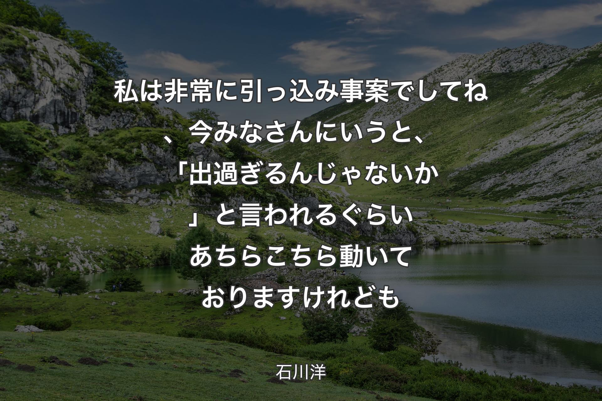 私は非常に引っ込み事案でしてね、今みなさんにいうと、「出過ぎるんじゃないか」と言われるぐらいあちらこちら動いておりますけれども - 石川洋