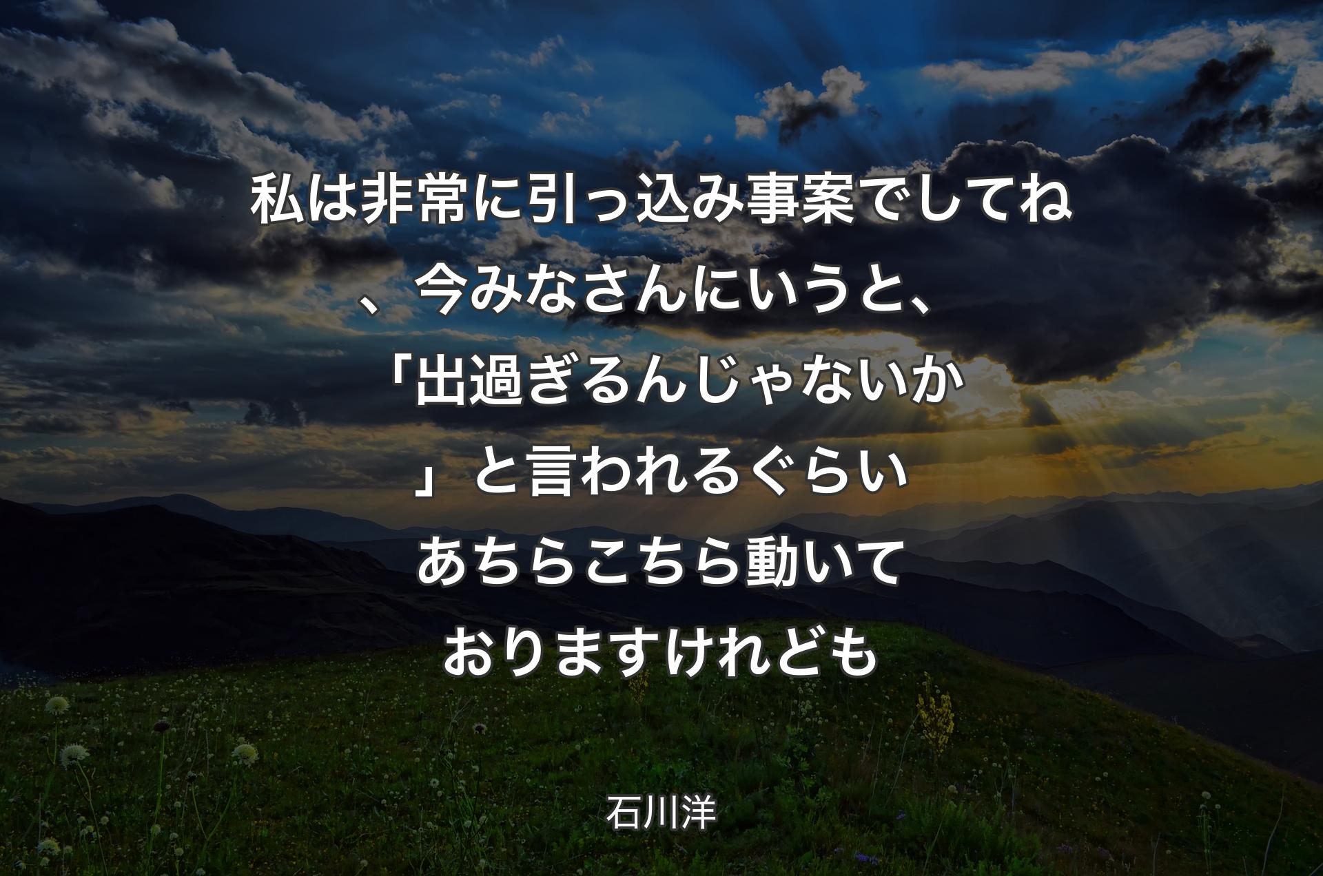 私は非常に引っ込み事案でしてね、今みなさんにいうと、「出過ぎるんじゃないか」と言われるぐらいあちらこちら動いておりますけれども - 石川洋