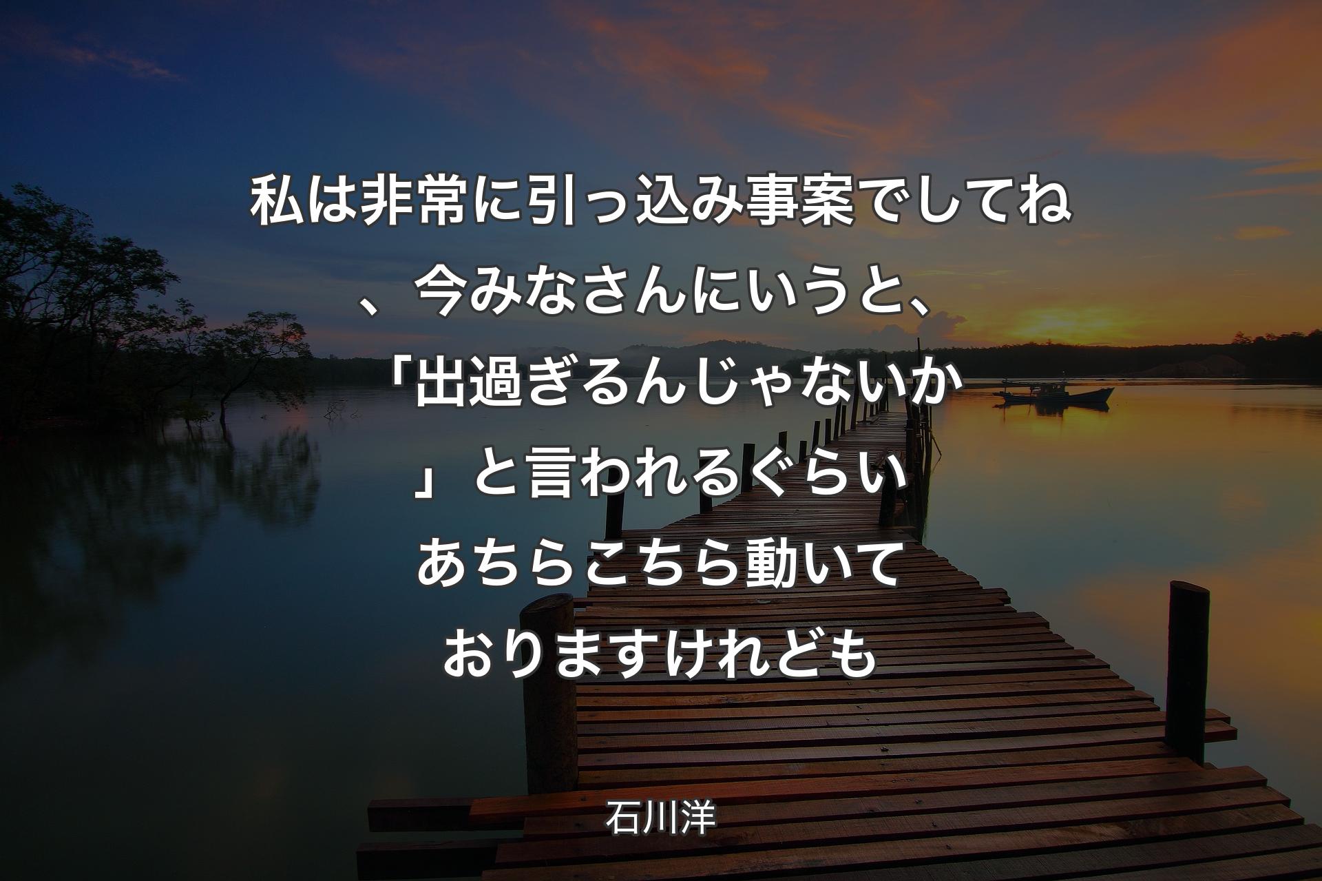 【背景3】私は非常に引っ込み事案でしてね、今みなさんにいうと、「出過ぎるんじゃないか」と言われるぐらいあちらこちら動いておりますけれども - 石川洋