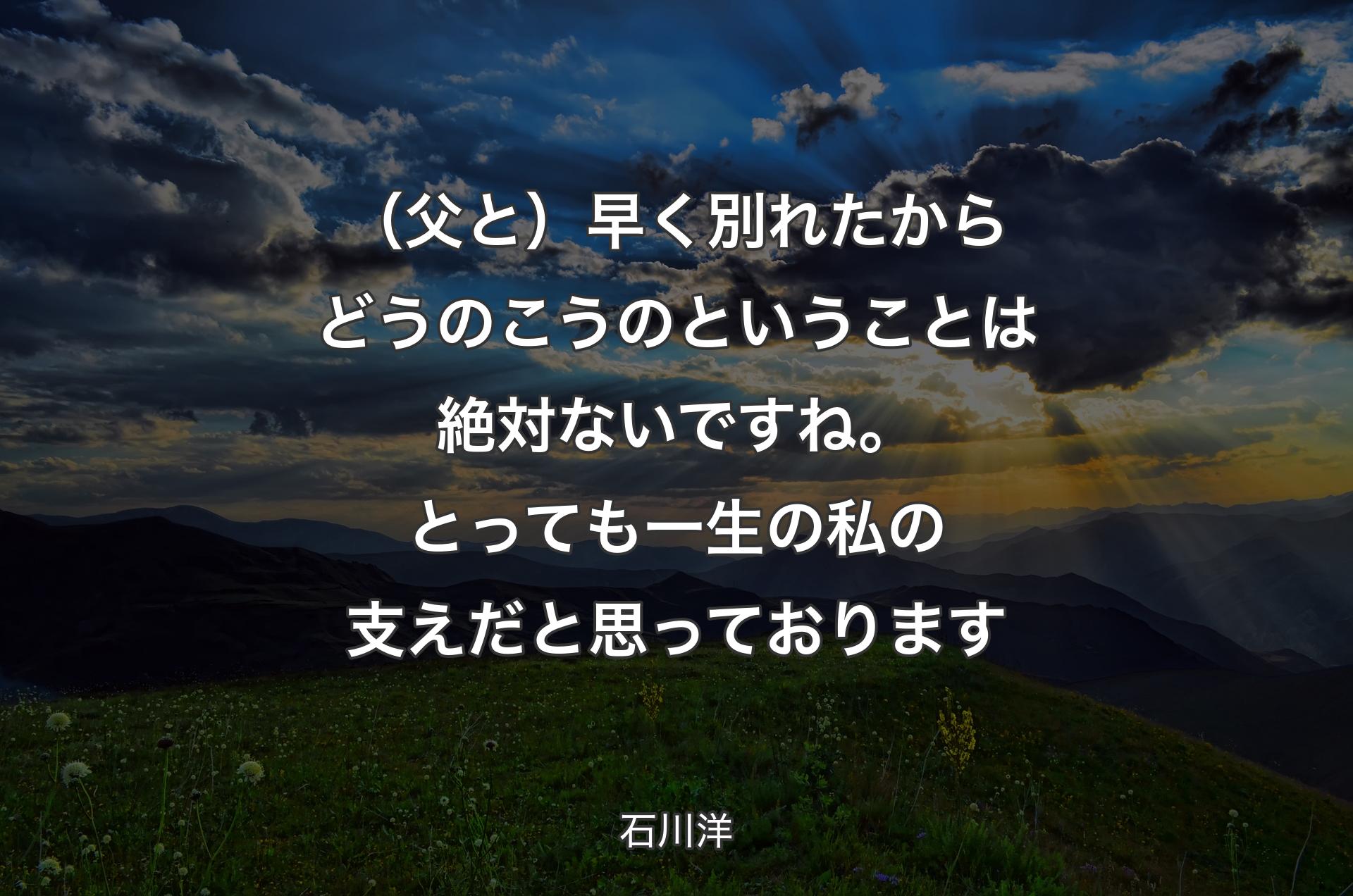 （父と）早く別れたからどうのこうのということは絶対ないですね。とっても一生の私の支えだと思っております - 石川洋