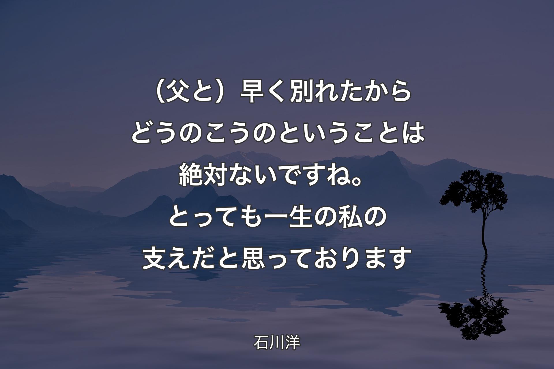 【背景4】（父と）早く別れたからどうのこうのということは絶対ないですね。とっても一生の私の支えだと思っております - 石川洋