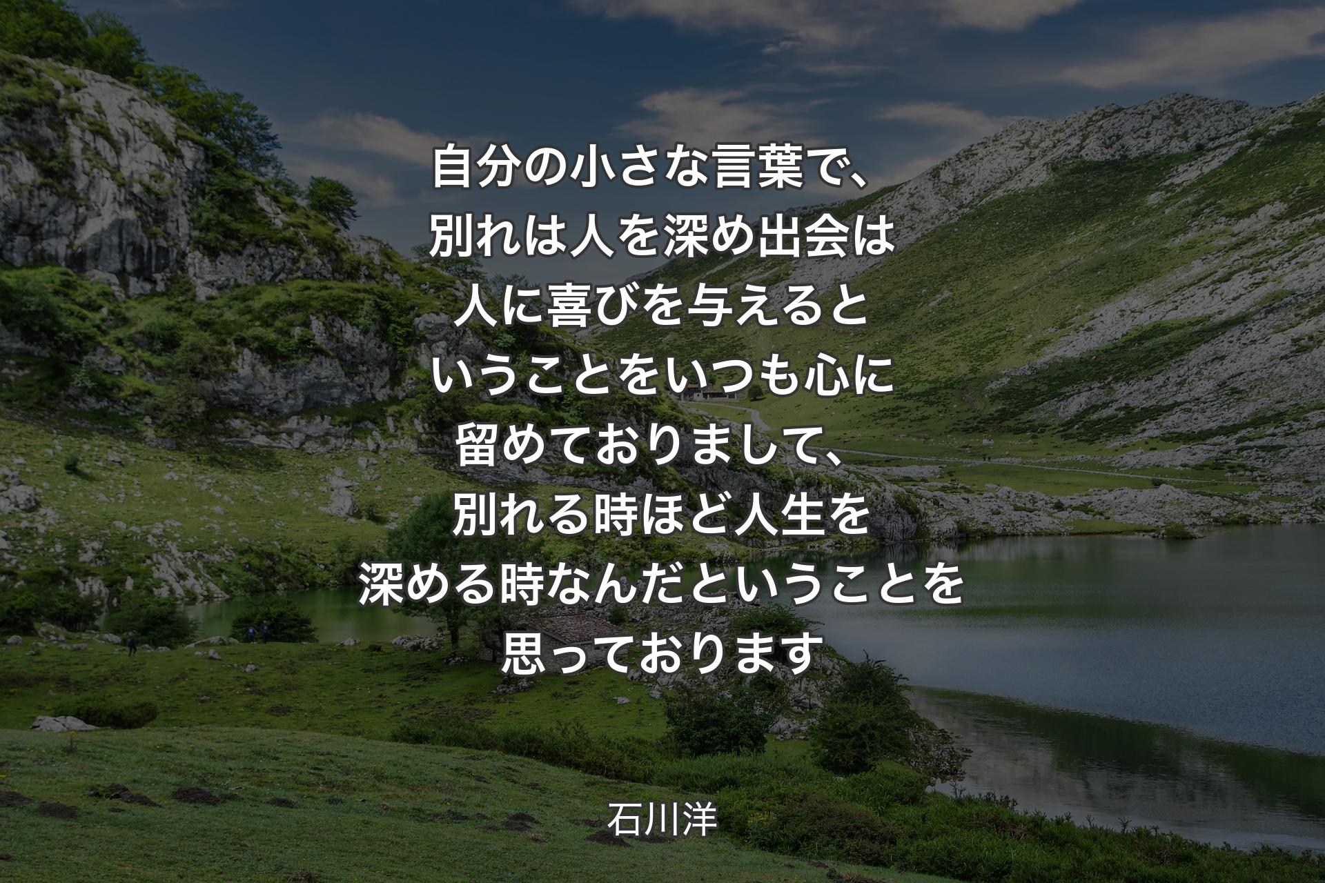 自分の小さな言葉で、別れは人を深め 出会は人に喜びを与える 
ということをいつも心に留めておりまして、別れる時ほど人生を深める時なんだということを思っております - 石川洋