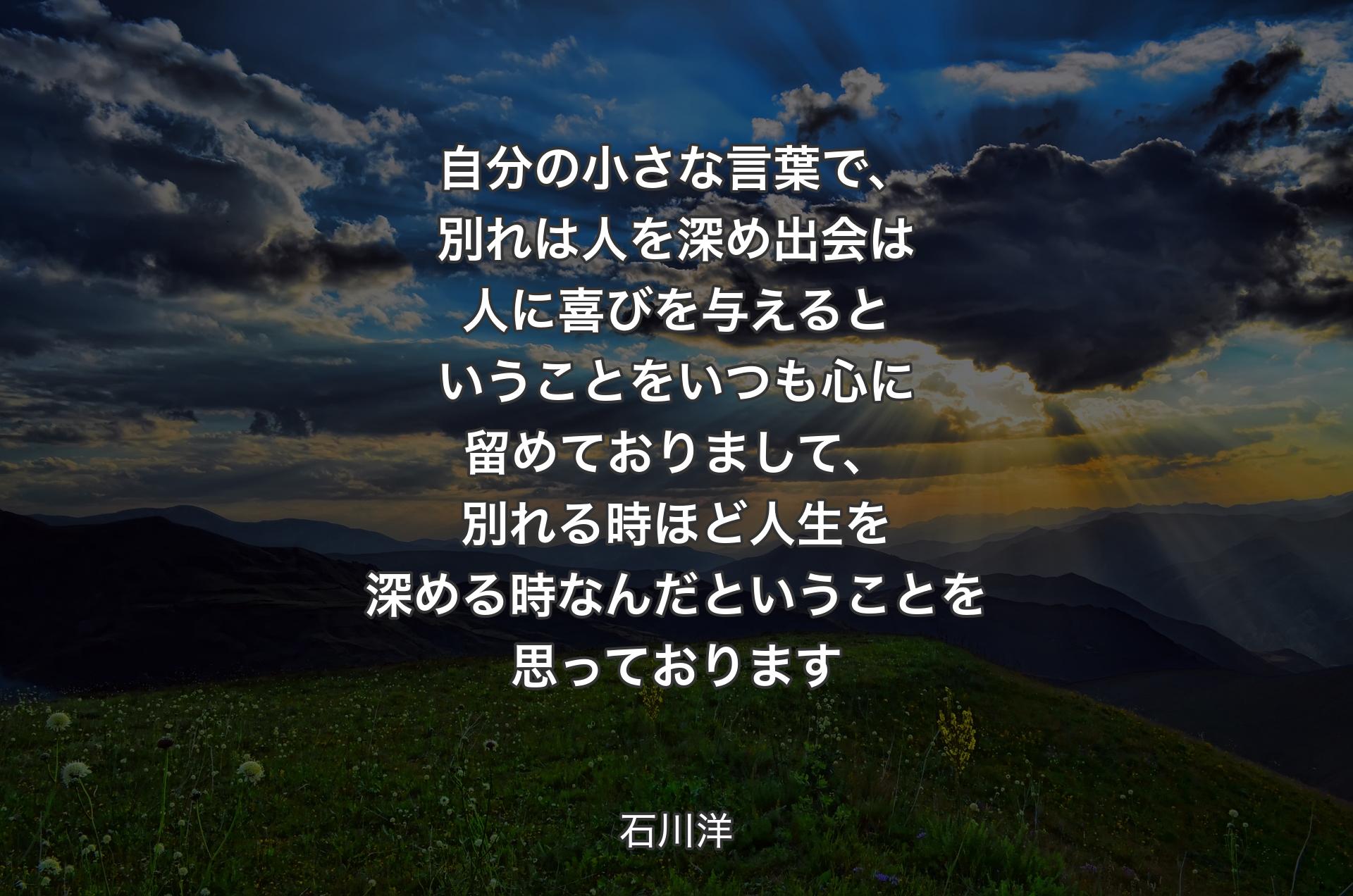 自分の小さな言葉で、別れは人を深め 出会は人に喜びを与える 
ということをいつも心に留めておりまして、別れる時ほど人生を深める時なんだということを思っております - 石川洋