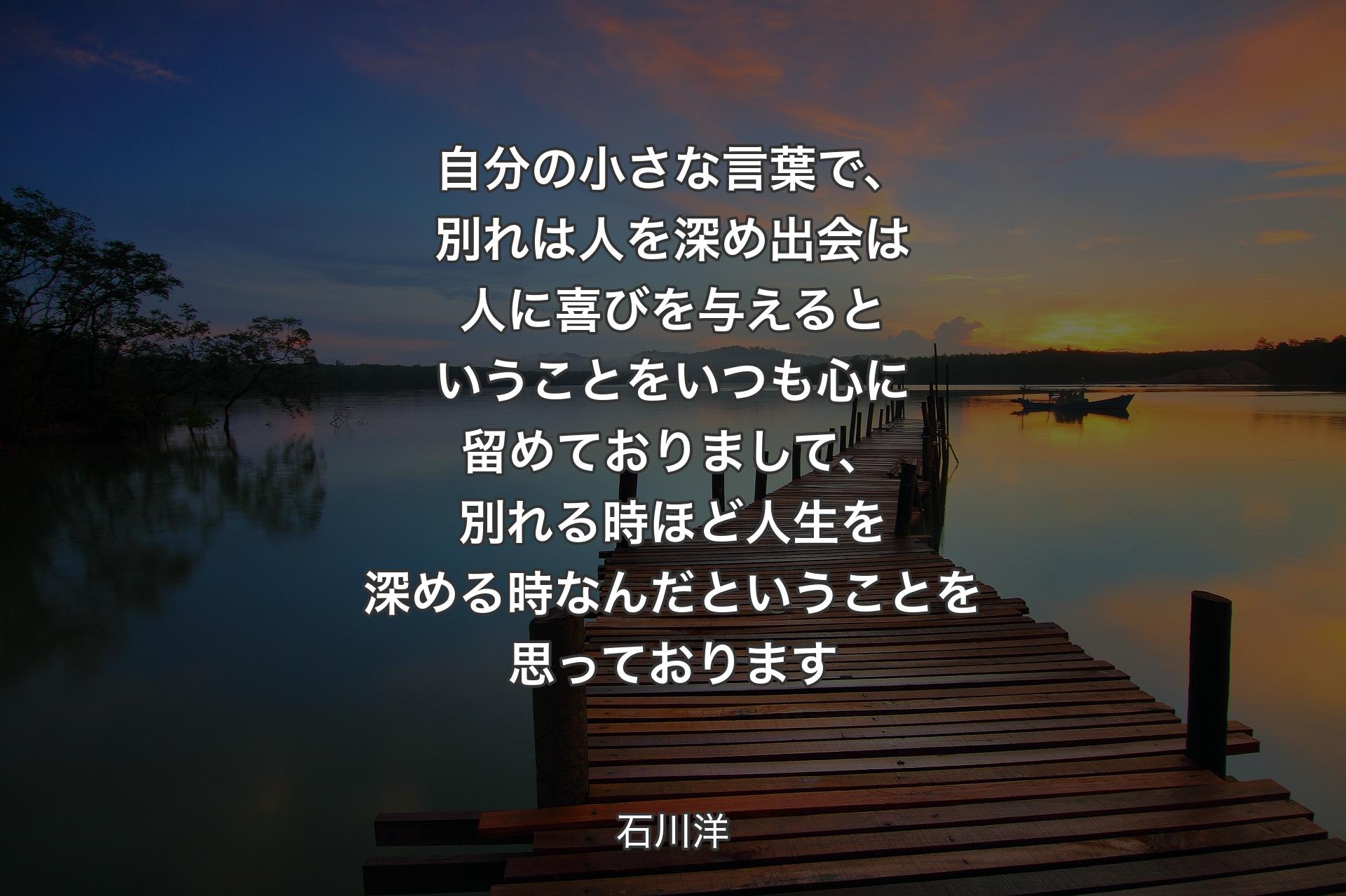 【背景3】自分の小さな言葉で、別れは人を深め 出会は人に喜びを与える 
ということをいつも心に留めておりまして、別れる時ほど人生を深める時なんだということを思っております - 石川洋