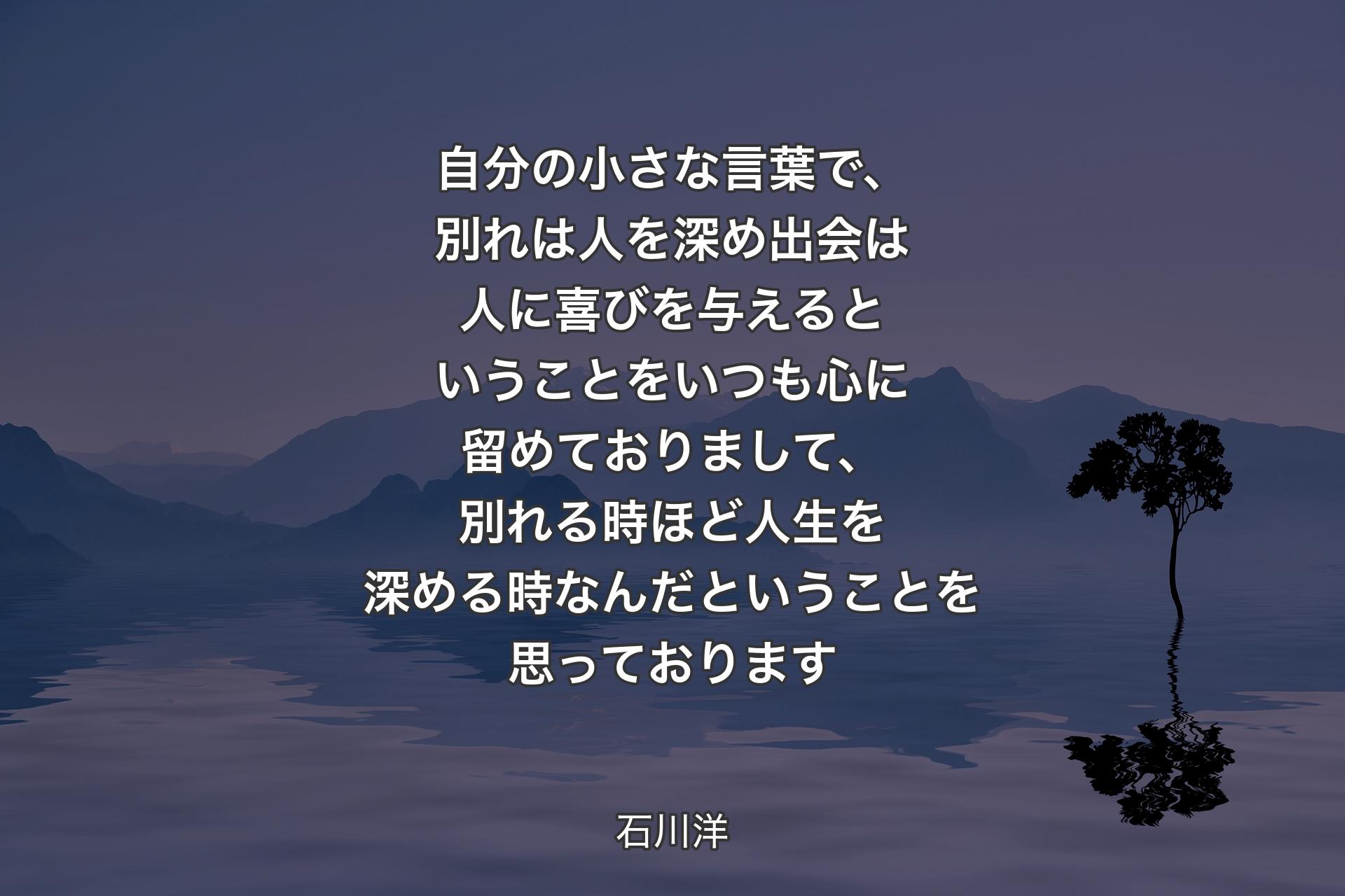 【背景4】自分の小さな言葉で、別れは人を深め 出会は人に喜びを与える 
ということをいつも心に留めておりまして、別れる時ほど人生を深める時なんだということを思っております - 石川洋