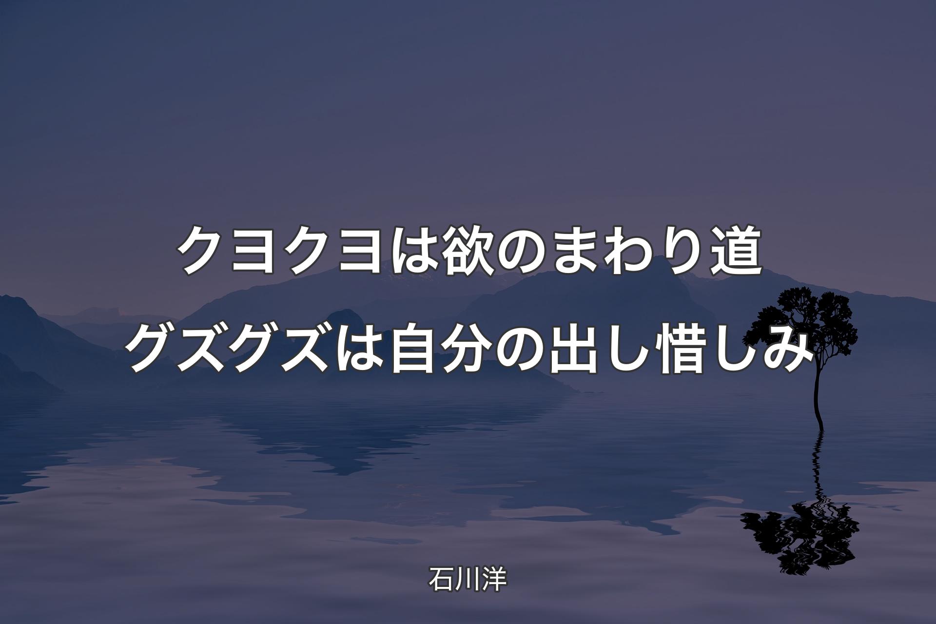 【背景4】クヨクヨは欲のまわり道 グズグズは自分の出し惜しみ - 石川洋