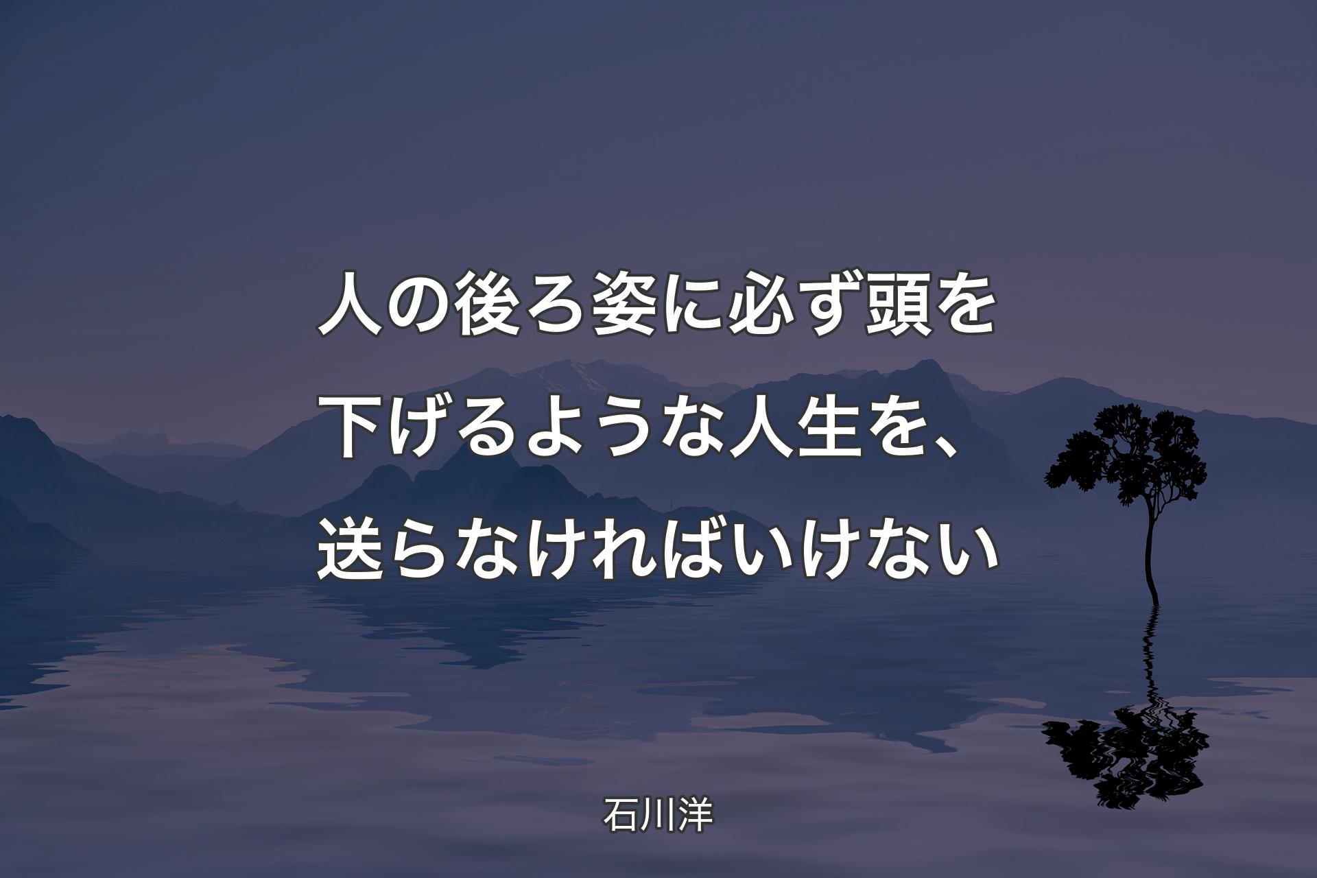 人の後ろ姿に必ず頭を下げるような人生を、送らなければいけない - 石川洋