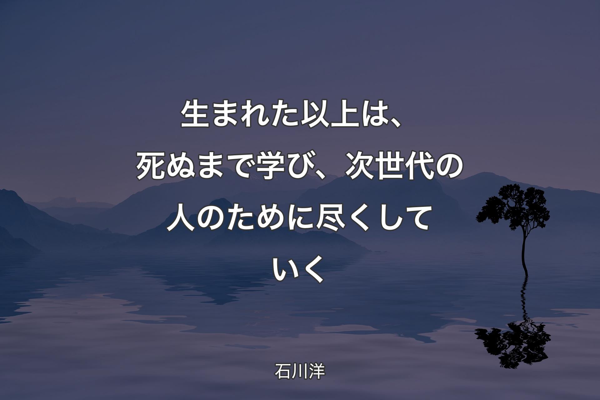 生まれた以上は、死ぬまで学び、次世代の人のために尽くしていく - 石川洋